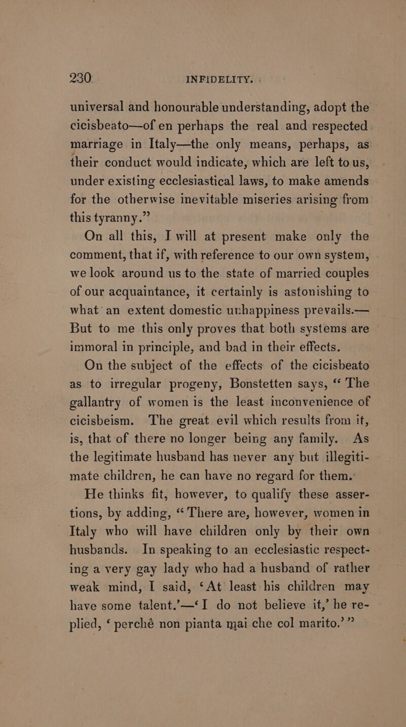 universal and honourable understanding, adopt the cicisbeato—of en perhaps the real and respected marriage in Italy—the only means, perhaps, as their conduct would indicate, which are left to us, under existing ecclesiastical laws, to make amends for the otherwise inevitable miseries arising from this tyranny.” : On all this, I will at present make only the comment, that if, with reference to our own system, we look around us to the state of married couples of our acquaintance, it certainly is astonishing to what an extent domestic unhappiness prevails.— But to me this only proves that both systems are immoral in principle, and bad in their effects. On the subject of the effects of the cicisbeato as to irregular progeny, Bonstetten says, ‘ The gallantry of women is the least inconvenience of cicisbeism. The great. evil which results from if, is, that of there no longer being any family. As the legitimate husband has never any but illegiti- mate children, he can have no regard for them. He thinks fit, however, to qualify these asser- tions, by adding, “ There are, however, women in Italy who will have children only by their own husbands. In speaking to an ecclesiastic respect- ing a very gay lady who had a husband of rather weak mind, I said, ‘At least his children may have some talent.’—‘I do not believe it,’ he re- plied, ‘ perché non pianta mai che col marito.’”