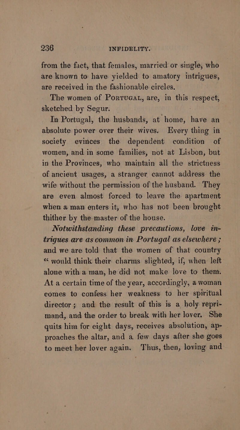 from the fact, that females, married or single, who are known to have yielded to amatory intrigues, are received in the fashionable circles. The women of Portueat, are, in this respect, sketched by Segur. | In Portugal, the husbands, at home, have an absolute power over their wives. Every thing in society evinces the dependent condition of women, and in some families, not at Lisbon, but in the Provinces, who maintain all the strictness of ancient usages, a stranger cannot address the wife without the permission of the husband. They are even almost forced to leave the apartment when a man enters it, who has not been brought thither by the master of the house. Notwithstanding these precautions, love in- trigues are as common in Portugal as elsewhere ; aud we are told that the women of that country ‘¢ would think their charms slighted, if, when left alone with a man, he did not make love to them. At a certain time of the year, accordingly, a woman comes to confess her weakness to her spiritual director; and the result of this is a holy repri- mand, and the order to break with her lover. She quits him for eight days, receives absolution, ap- — proaches the altar, and a few days after she goes to meet her lover again. Thus, then, loving and