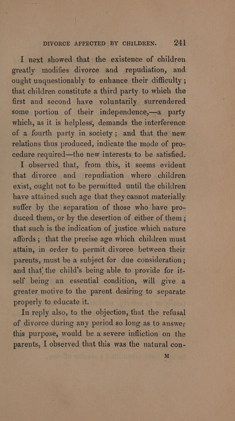 I next showed that the existence of children greatly modifies divorce and repudiation, and. ought unquestionably to enhance their difficulty ; that children constitute a third party to which the first and second have voluntarily surrendered some portion of their independence,—a party which, as it is helpless, demands the interference of a fourth party in society; and that the new relations thus produced, indicate the mode of pro- cedure required—the new interests to be satisfied. I observed that, from this, it seems evident that divorce and repudiation where children exist, ought not to be permitted until the children have attained such age that they cannot materially suffer by the separation of those who have pro- duced them, or by the desertion of either of them ; that such is the indication of justice which nature affords ; that the precise age which children must attain, in order to permit divorce between their parents, must be a subject for due consideration; and that’ the child’s being able to provide for it- self being an essential condition, will give a greater motive to the parent desiring to separate properly to educate it. In reply also, to the objection, that the refusal of divorce during any period so long as to answer this purpose, would be a severe infliction on the parents, 1 observed that this was the natural con- M