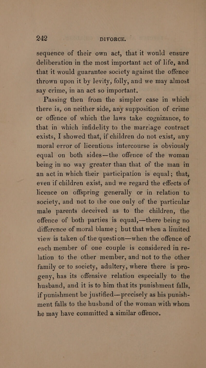 sequence of their own act, that it would ensure deliberation in the most important act of life, and that it would guarantee society against the offence thrown upon it by levity, folly, and we may almost say crime, in an act so important. Passing then from the simpler case in which there is, on neither side, any supposition of crime or offence of which the laws take cognizance, to that in which infidelity to the marriage contract exists, I showed that, if children do not exist, any moral error of licentious intercourse is obviously equal on both sides—the offence of the woman being in no way greater than that of the man in an actin which their participation is equal; that, even if children exist, and we regard the effects of licence on offspring generally or in relation to society, and not to the one only of the particular male parents deceived as to the children, the offence of both parties is equal,—there being no difference of moral blame; but that when a limited view is taken of the question—when the offence of each member of one couple is considered in re- lation to the other member, and not to the other family or to society, adultery, where there is pro- geny, has its offensive relation especially to the husband, and it is to him that its punishment falls, if punishment be justified—precisely as his punish- ment falls to the husband of the woman with whom he may have committed a similar offence.