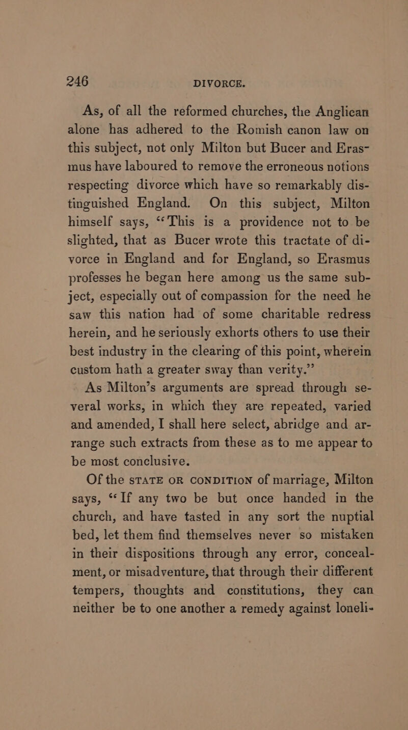 As, of all the reformed churches, the Anglican alone has adhered to the Romish canon law on this subject, not only Milton but Bucer and Eras- mus have laboured to remove the erroneous notions respecting divorce which have so remarkably dis- tinguished England. On this subject, Milton himself says, ‘‘This is a providence not to be slighted, that as Bucer wrote this tractate of di- vorce in England and for England, so Erasmus professes he began here among us the same sub- ject, especially out of compassion for the need he saw this nation had of some charitable redress herein, and he seriously exhorts others to use their best industry in the clearing of this point, wherein custom hath a greater sway than verity.” As Milton’s arguments are spread through se- veral works, in which they are repeated, varied and amended, I shall here select, abridge and ar- range such extracts from these as to me appear to be most conclusive. Of the sTATE OR CONDITION of marriage, Milton says, ‘“‘If any two be but once handed in the church, and have tasted in any sort the nuptial bed, let them find themselves never so mistaken in their dispositions through any error, conceal- ment, or misadventure, that through their different tempers, thoughts and constitutions, they can neither be to one another a remedy against loneli-