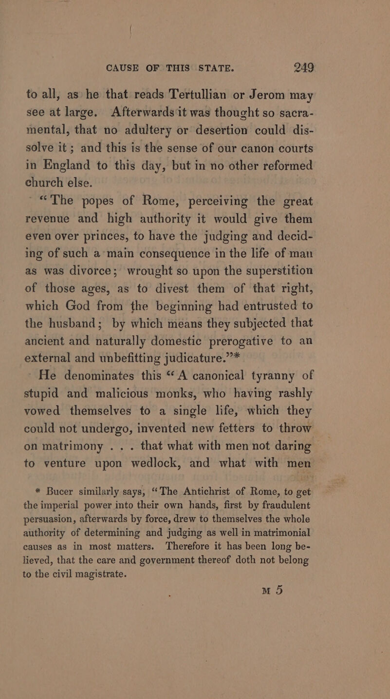 to all, as he that reads Tertullian or Jerom may see at large. Afterwards it was thought so sacra- mental, that no adultery or desertion could dis- solve it; and this is the sense of our canon courts in England to this day, but in no other reformed church else. ~ “The popes of Rome, perceiving the great revenue and high authority it would give them even over princes, to have the judging and decid- ing of such a’ main consequence in the life of man as was divorce; wrought so upon the superstition of those ages, as to divest them of that right, which God from the beginning had entrusted to the husband; by which means they subjected that ancient and naturally domestic prerogative to an external and unbefitting judicature.””* He denominates this “A canonical tyranny of stupid and malicious monks, who having rashly vowed themselves to a single life, which they could not undergo, invented new fetters to throw on matrimony .. . that what with men not daring to venture upon wedlock, and what with men * Bucer similarly says, “The Antichrist of Rome, to get the imperial power into their own hands, first by fraudulent persuasion, afterwards by force, drew to themselves the whole authority of determining and judging as well in matrimonial causes as in most matters. Therefore it has been long be- lieved, that the care and government thereof doth not belong to the civil magistrate. M 5