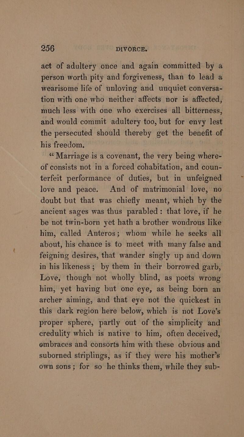 act of adultery once and again committed by a person worth pity and forgiveness, than to lead a wearisome life of unloving and unquiet conversa- tion with one who neither affects nor is affected, much less with one who exercises all bitterness, and would commit adultery too, but for envy lest the persecuted should thereby get the benefit of his freedom, ‘“¢ Marriage is a covenant, the very being where- of consists not in a forced cohabitation, and coun- terfeit performance of duties, but in unfeigned love and peace. And of matrimonial love, no doubt but that was chiefly meant, which by the ancient sages was thus parabled: that love, if he be not twin-born yet hath a brother wondrous like him, called Anteros; whom while he seeks all about, his chance is to meet with many false and feigning desires, that wander singly up and down in his likeness; by them in their borrowed garb, Love, though not wholly blind, as poets wrong him, yet having but one eye, as being born an archer aiming, and that eye not the quickest in this dark region here below, which is not Love’s proper sphere, partly out of the simplicity and credulity which is native to him, often deceived, embraces and consorts him with these obvious and suborned striplings, as if they were his mother’s own sons; for so he thinks them, while they sub-