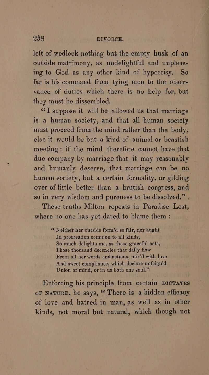 left of wedlock nothing but the empty husk of an outside matrimony, as undelightful and unpleas- ing to God as any other kind of hypocrisy. So far is his command from tying men to the obser- vance of duties which there is no help for, but they must be dissembled. *‘ T suppose it will be allowed us that marriage is a human society, and that all human society must proceed from the mind rather than the body, else it would be but a kind of animal or beastish meeting: if the mind therefore cannot have that due company by marriage that it may reasonably and humanly deserve, that marriage can be no human society, but a certain formality, or gilding over of little better than a brutish congress, and so in very wisdom and pureness to be dissolved.” , These truths Milton repeats in Paradise Lost, where no one has yet dared to blame them : “¢ Neither her outside form’d so fair, nor aught In procreation common to all kinds, So much delights me, as those graceful acts, Those thousand decencies that daily flow From all her words and actions, mix’d with love And sweet compliance, which declare unfeign’d Union of mind, or in us both one soul.” Enforcing his principle from certain DICTATES OF NATURE, he says, ‘* There is a hidden efficacy of love and hatred in man, as well as in other kinds, not moral but natural, which though not