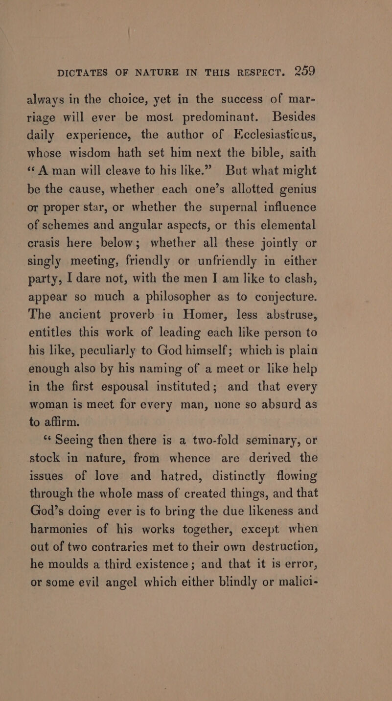 always in the choice, yet in the success of mar- riage will ever be most predominant. Besides daily experience, the author of KEcclesiasticus, whose wisdom hath set him next the bible, saith «¢ A man will cleave to his like.” But what might be the cause, whether each one’s allotted genius or proper star, or whether the supernal influence of schemes and angular aspects, or this elemental crasis here below; whether all these jointly or singly meeting, friendly or unfriendly in either party, I dare not, with the men I am like to clash, appear so much a philosopher as to conjecture. The ancient proverb in Homer, less abstruse, entitles this work of leading each like person to his like, peculiarly to God himself; which is plain enough also by his naming of a meet or like help in the first espousal instituted; and that every woman is meet for every man, none so absurd as to affirm. ** Seeing then there is a two-fold seminary, or stock in nature, from whence are derived the issues of love and hatred, distinctly flowing through the whole mass of created things, and that God’s doing ever is to bring the due likeness and harmonies of his works together, except when out of two contraries met to their own destruction, he moulds a third existence; and that it is error, or some evil angel which either blindly or malici-