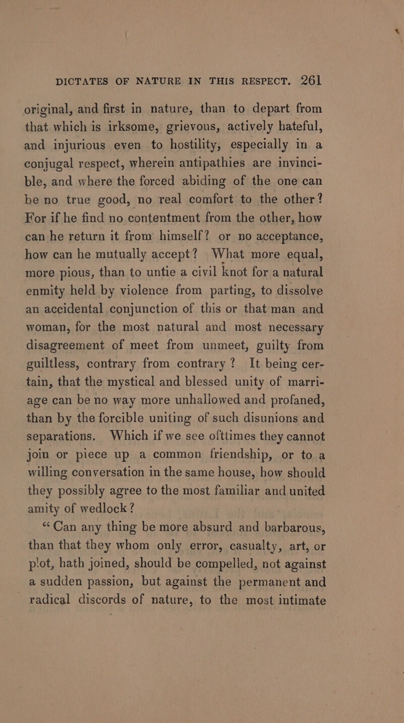 original, and first in nature, than to depart from that which is irksome, grievous, actively hateful, and injurious even to hostility, especially in a conjugal respect, wherein antipathies are invinci- ble, and where the forced abiding of the one can be no true good, no real comfort to the other? For if he find no contentment from the other, how can he return it from himself? or no acceptance, how can he mutually accept? What more equal, more pious, than to untie a civil knot for a natural enmity held by violence from parting, to dissolve an accidental conjunction of this or that man and woman, for the most natural and most necessary disagreement of meet from unmeet, guilty from guiltless, contrary from contrary? It being cer- tain, that the mystical and blessed unity of marri- age can be no way more unhaliowed and profaned, than by the forcible uniting of such disunions and separations. Which if we sce ofttimes they cannot join or piece up a common friendship, or to a willing conversation in the same house, how should they possibly agree to the most familiar and united amity of wedlock ? “* Can any thing be more absurd and barbarous, than that they whom only error, casualty, art, or piot, hath joined, should be compelled, not against a sudden passion, but against the permanent and - radical discords of nature, to the most intimate