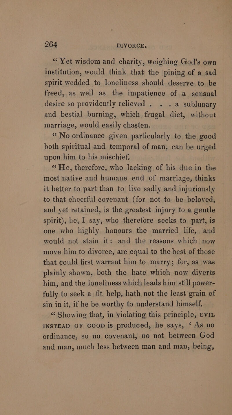 ‘¢ Yet wisdom and charity, weighing God’s own institution, would think that the pining of a sad spirit wedded to loneliness should deserve to be freed, as well as the impatience of a_ sensual desire so providently relieved . . . a sublunary and bestial burning, which frugal diet, without marriage, would easily chasten. “‘ No ordinance given particularly to the good both spiritual and temporal of man, can be urged upon him to his mischief. ‘‘ He, therefore, who lacking of his due in the most native and humane end of marriage, thinks it better to part than to live sadly and injuriously to that cheerful covenant (for not to be beloved, and yet retained, is the greatest injury to a gentle spirit), he, I say, who therefore seeks to part, is one who highly honours the married life, and would not stain it: and the reasons which now move him to divorce, are equal to the best of those that could first warrant him to marry; for, as was plainly shown, both the hate which now diverts him, and the loneliness which leads him still power- fully to seek a fit help, hath not the least grain of sin in it, if he be worthy to understand himself. “¢ Showing that, in violating this principle, EVIL INSTEAD OF GOOD is produced, he says, ‘ As no ordinance, so no covenant, no not between God and man, much less between man and man, being,