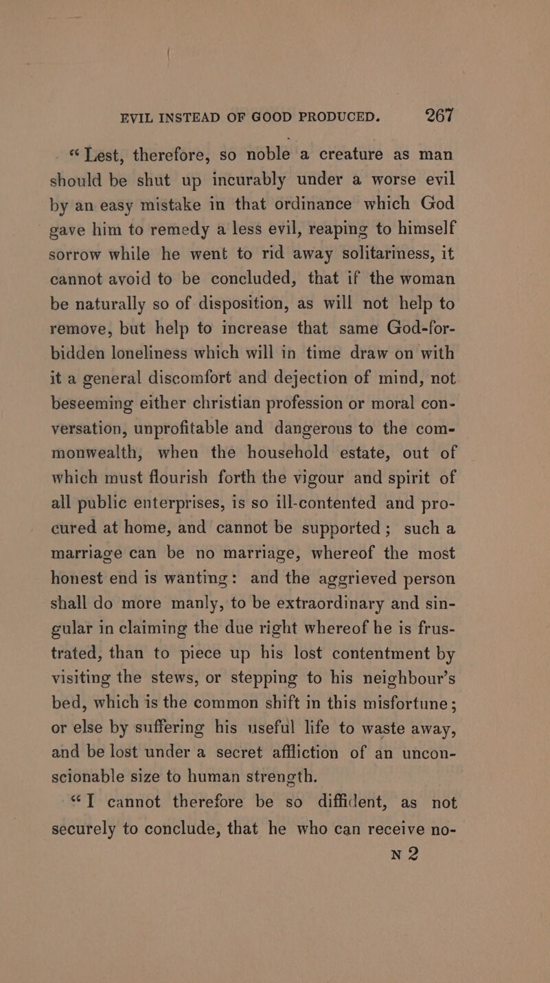 «‘ Lest, therefore, so noble a creature as man should be shut up incurably under a worse evil by an easy mistake in that ordinance which God gave him to remedy a less evil, reaping to himself sorrow while he went to rid away solitariness, it cannot avoid to be concluded, that if the woman be naturally so of disposition, as will not help to remove, but help to increase that same God-for- bidden loneliness which will in time draw on with it a general discomfort and dejection of mind, not beseeming either christian profession or moral con- versation, unprofitable and dangerous to the com- monwealth, when the household estate, out of which must flourish forth the vigour and spirit of all public enterprises, is so ill-contented and pro- cured at home, and cannot be supported; such a marriage can be no marriage, whereof the most honest end is wanting: and the aggrieved person shall do more manly, to be extraordinary and sin- cular in claiming the due right whereof he is frus- trated, than to piece up his lost contentment by visiting the stews, or stepping to his neighbour’s bed, which is the common shift in this misfortune; or else by suffering his useful life to waste away, and be lost under a secret affliction of an uncon- scionable size to human strength. “T cannot therefore be so diffident, as not securely to conclude, that he who can receive no- N2