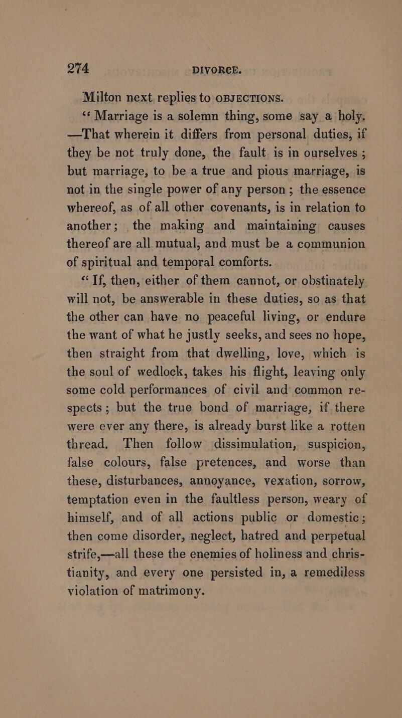 Milton next, replies to OBJECTIONS. ‘‘ Marriage is a solemn thing, some say a holy. —That wherein it differs from personal duties, if they be not truly done, the fault is in ourselves ; but marriage, to be a true and pious marriage, is not in the single power of any person; the essence whereof, as of all other covenants, is in relation to another; the making and maintaining causes thereof are all mutual; and must be a communion of spiritual and temporal comforts. “Tf, then, either of them cannot, or obstinately will not, be answerable in these duties, so as that the other can have no peaceful living, or endure the want of what he justly seeks, and sees no hope, then straight from that dwelling, love, which is the soul of wedlock, takes his flight, leaving only some cold performances of civil and common re- spects; but the true bond of marriage, if there were ever any there, is already burst like a rotten thread. Then follow dissimulation, suspicion, false colours, false pretences, and worse than these, disturbances, annoyance, vexation, sorrow, temptation even in the faultless person, weary of himself, and of all actions public or domestic; then come disorder, neglect, hatred and perpetual strife,—all these the enemies of holiness and chris- tianity, and every one persisted in, a remediless violation of matrimony.