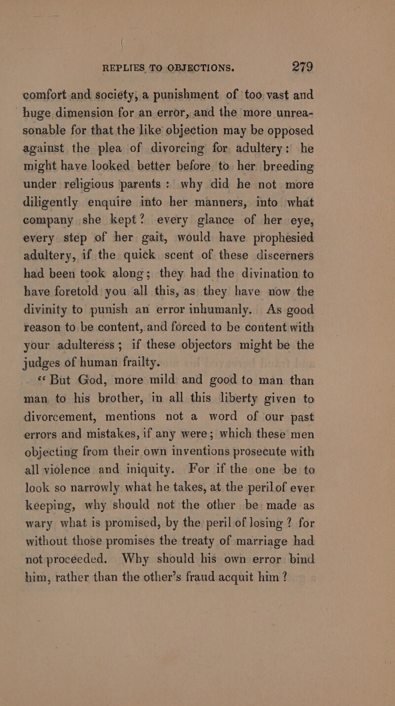 comfort and society, a punishment of ‘too vast and huge dimension for an error, and the more unrea- sonable for that the like objection may be opposed against the plea of divorcing for adultery: he might have looked. better before to her breeding under religious parents : why did he not more diligently enquire into her manners, into what company she kept? every glance of her eye, every step of her gait, would have prophesied adultery, if the quick scent of these discerners had been took along; they had the divination to have foretold you all this, as they have now the divinity to punish an error inhumanly. As good reason to be content, and forced to be content with your adulteress; if these objectors might be the judges of human frailty. ‘* But God, more mild and good to man than man to his brother, in all this liberty given to divorcement, mentions not a word of our past errors and mistakes, if any were; which these men objecting from their own inventions prosecute with all violence and iniquity. For if the one be to look so narrowly what he takes, at the peril of ever keeping, why should not the other be made as wary what is promised, by the peril of Josing ? for without those promises the treaty of marriage had not proceeded. Why should his own error bind him, rather than the other’s fraud acquit him ?