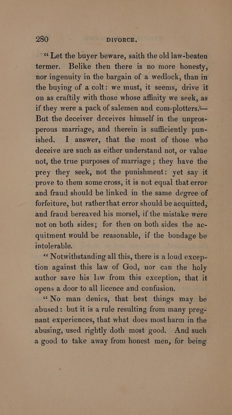 ‘‘ Let the buyer beware, saith the old law-beaten termer. Belike then there is no more honesty, nor ingenuity in the bargain of a wedlock, than in the buying of a colt: we must, it seems, drive it on as craftily with those whose affinity we seek, as if they were a pack of salemen and com-plotters.— But the deceiver deceives himself in the unpros- perous marriage, and therein is sufficiently pun- ished. I answer, that the most .of those who deceive are such as either understand not, or value not, the true purposes of marriage ; they have the prey they seek, not the punishment: yet say it prove to them some cross, it is not equal that error and fraud should be linked in the same degree of forfeiture, but rather that error should be acquitted, and fraud bereaved his morsel, if the mistake were not on both sides; for then on both sides the ac- quitment would be reasonable, if the bondage be intolerable. “‘ Notwithstanding all this, there is a loud excep- tion against this law of God, nor can the holy author save his law from this exception, that it opens a door to all licence and confusion. ‘‘No man denies, that best things may be abused: but it is a rule resulting from many preg- nant experiences, that what does most harm in the abusing, used rightly doth most good. And such a good to take away from honest men, for being