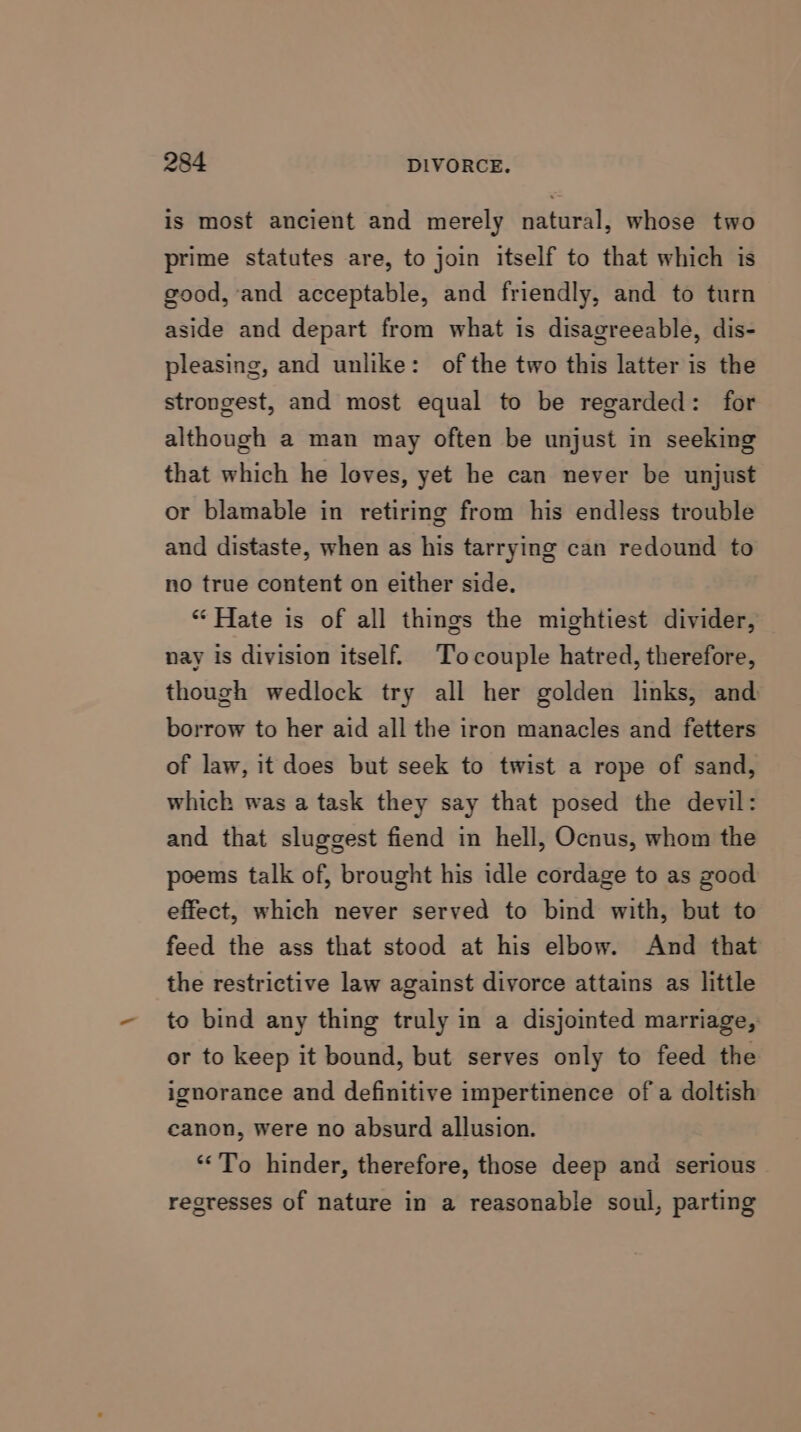 is most ancient and merely natural, whose two prime statutes are, to join itself to that which is good, and acceptable, and friendly, and to turn aside and depart from what is disagreeable, dis- pleasing, and unlike: of the two this latter is the strongest, and most equal to be regarded: for although a man may often be unjust in seeking that which he loves, yet he can never be unjust or blamable in retiring from his endless trouble and distaste, when as his tarrying can redound to no true content on either side. “ Hate is of all things the mightiest divider, nay is division itself. To couple hatred, therefore, though wedlock try all her golden links, and borrow to her aid all the iron manacles and fetters of law, it does but seek to twist a rope of sand, which was a task they say that posed the devil: and that sluggest fiend in hell, Ocnus, whom the poems talk of, brought his idle cordage to as good effect, which never served to bind with, but to feed the ass that stood at his elbow. And that the restrictive law against divorce attains as little to bind any thing truly in a disjointed marriage, or to keep it bound, but serves only to feed the ignorance and definitive impertinence of a doltish canon, were no absurd allusion. “To hinder, therefore, those deep and serious regresses of nature in a reasonable soul, parting