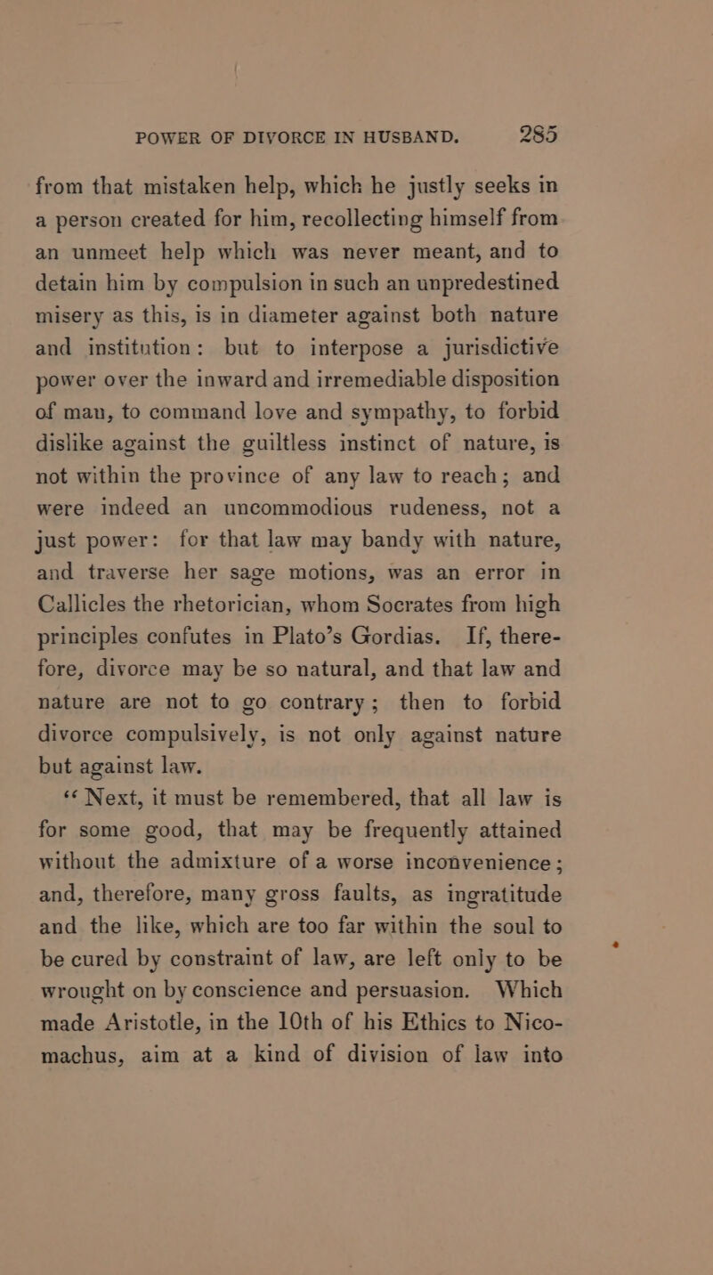 from that mistaken help, which he justly seeks in a person created for him, recollecting himself from an unmeet help which was never meant, and to detain him by compulsion in such an unpredestined misery as this, is in diameter against both nature and institution: but to interpose a jurisdictive power over the inward and irremediable disposition of man, to command love and sympathy, to forbid dislike against the guiltless instinct of nature, is not within the province of any law to reach; and were indeed an uncommodious rudeness, not a just power: for that law may bandy with nature, and traverse her sage motions, was an error in Callicles the rhetorician, whom Socrates from high principles confutes in Plato’s Gordias. If, there- fore, divorce may be so natural, and that law and nature are not to go contrary; then to forbid divorce compulsively, is not only against nature but against law. «¢ Next, it must be remembered, that all law is for some good, that may be frequently attained without the admixture of a worse inconvenience; and, therefore, many gross faults, as ingratitude and the like, which are too far within the soul to be cured by constraint of law, are left only to be wrought on by conscience and persuasion. Which made Aristotle, in the 10th of his Ethics to Nico- machus, aim at a kind of division of law into