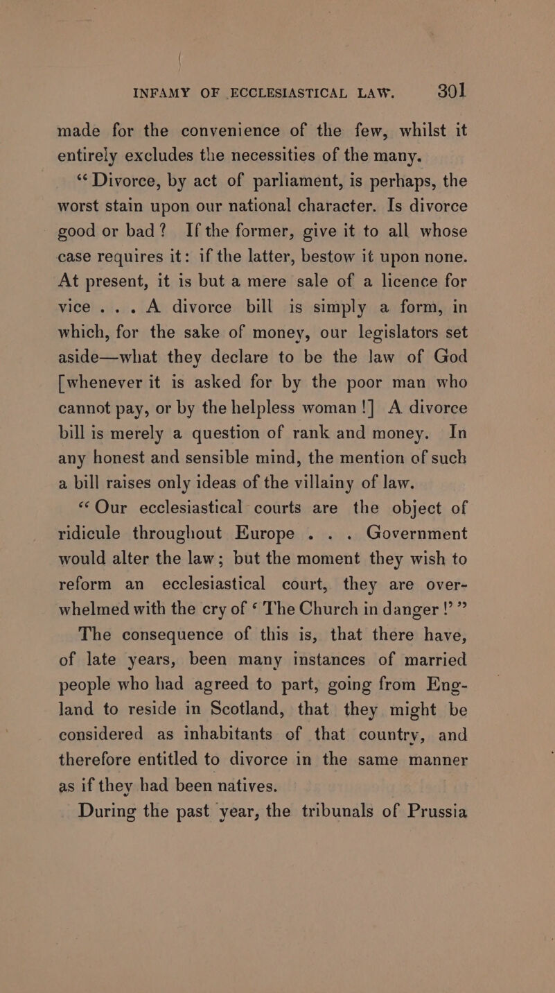 | INFAMY OF ECCLESIASTICAL LAW. 301 made for the convenience of the few, whilst it entirely excludes the necessities of the many. ‘“‘ Divorce, by act of parliament, is perhaps, the worst stain upon our national character. Is divorce - good or bad? Ifthe former, give it to all whose case requires it: if the latter, bestow it upon none. At present, it is but a mere sale of a licence for vice... A divorce bill is simply a form, in which, for the sake of money, our legislators set aside—what they declare to be the law of God [whenever it is asked for by the poor man who cannot pay, or by the helpless woman!] A divorce bill is merely a question of rank and money. In any honest and sensible mind, the mention of such a bill raises only ideas of the villainy of law. «Our ecclesiastical courts are the object of ridicule throughout Europe . . . Government would alter the law; but the moment they wish to reform an ecclesiastical court, they are over- whelmed with the cry of ‘ The Church in danger !’ ” The consequence of this is, that there have, of late years, been many instances of married people who had agreed to part, going from Eng- land to reside in Scotland, that they might be considered as inhabitants of that country, and therefore entitled to divorce in the same manner as if they had been natives. During the past year, the tribunals of Prussia