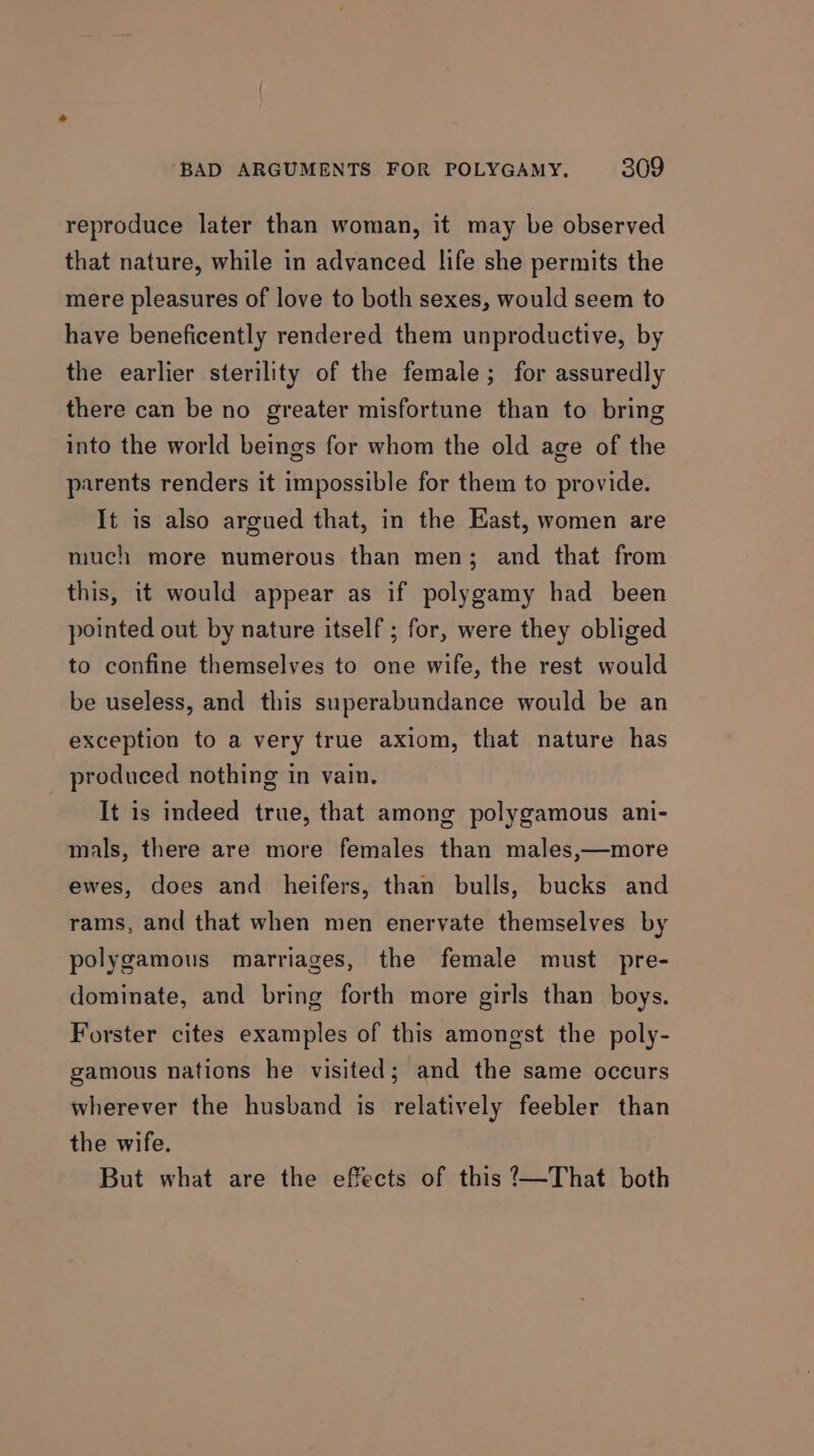 reproduce later than woman, it may be observed that nature, while in advanced life she permits the mere pleasures of love to both sexes, would seem to have beneficently rendered them unproductive, by the earlier sterility of the female; for assuredly there can be no greater misfortune than to bring into the world beings for whom the old age of the parents renders it impossible for them to provide. It is also argued that, in the East, women are much more numerous than men; and that from this, it would appear as if polygamy had been pointed out by nature itself; for, were they obliged to confine themselves to one wife, the rest would be useless, and this superabundance would be an exception to a very true axiom, that nature has produced nothing in vain. It is indeed true, that among polygamous ani- mals, there are more females than males,—more ewes, does and heifers, than bulls, bucks and rams, and that when men enervate themselves by polygamous marriages, the female must pre- dominate, and bring forth more girls than boys. Forster cites examples of this amongst the poly- gamous nations he visited; and the same occurs wherever the husband is relatively feebler than the wife. But what are the effects of this ?—That both