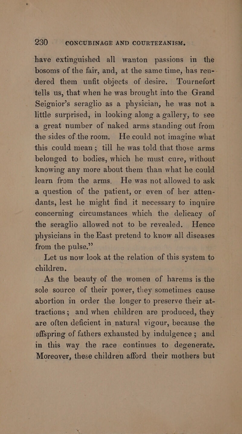 have extinguished all wanton passions in the bosoms of the fair, and, at the same time, has ren-- dered them unfit objects of desire. ‘Tournefort tells us, that when he was brought into the Grand Seignior’s seraglio as a physician, he was not a little surprised, in looking along a gallery, to see a great number of naked arms standing out from the sides of the room. He could not imagine what this could mean; till he was told that those arms belonged to bodies, which he must cure, without knowing any more about them than what he could learn from the arms. He was not allowed to ask a question of the patient, or even of her atten- dants, lest he might find it necessary to inquire concerning circumstances which the delicacy of the seraglio allowed not to be revealed. Hence physicians in the Kast pretend to know all diseases from the pulse.” Let us now look at the relation of this system to children. As the beauty of the women of harems is the sole source of their power, they sometimes cause abortion in order the longer to preserve their at- tractions; and when children are produced, they are often deficient in natural vigour, because the offspring of fathers exhausted by indulgence; and in this way the race continues to degenerate. Moreover, these children afford their mothers but