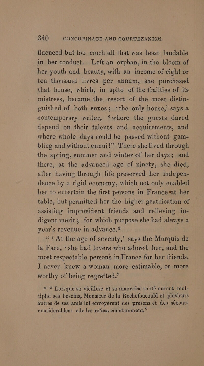 fluenced but too much all that was least laudable in her conduct. Left an orphan, in the bloom of her youth and beauty, with an income of eight or ten thousand livres per annum, she purchased that house, which, in spite of the frailties of its mistress, became the resort of the most distin- guished of both sexes; ‘the only house,’ says a contemporary writer, ‘where the guests dared depend on their talents and acquirements, and where whole days could be passed without gam- bling and without ennui!” There she lived through the spring, summer and winter of her days; and there, at the advanced age of ninety, she died, after having through life preserved her indepen- dence by a rigid economy, which not only enabled her to entertain the first persons in Francesat her table, but permitted her the higher gratification of assisting improvident friends and relieving in- digent merit; for which purpose she had always a year’s revenue in advance.* “«&lt; ¢ At the age of seventy,’ says the Marquis de la Fare, ‘she had lovers who adored her, and the most respectable persons in France for her friends. I never knew a woman more estimable, or more worthy of being regretted.’ * “ TLorsque sa vieillese et sa mauvaise santé eurent mul- tiplié ses besoins, Monsieur de la Rochefoucauld et plusieurs autres de ses amis lui envoyerent des presens et des sécours considerables: elle les refusa constamment.”