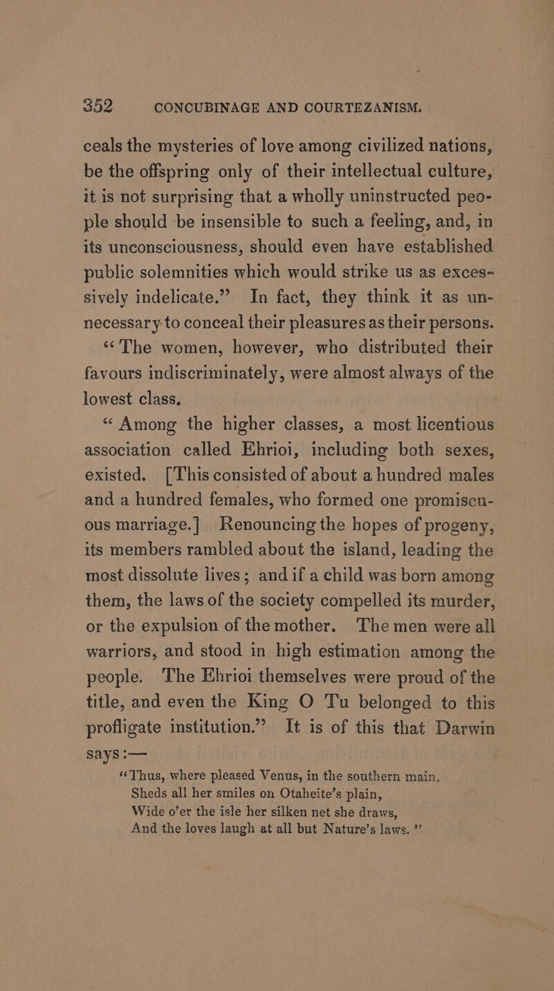 ceals the mysteries of love among civilized nations, be the offspring only of their intellectual culture, it is not surprising that a wholly uninstructed peo- ple should be insensible to such a feeling, and, in its unconsciousness, should even have established public solemnities which would strike us as exces- sively indelicate.” In fact, they think it as un- necessary to conceal their pleasures as their persons. ‘*The women, however, who distributed their favours indiscriminately, were almost always of the lowest class. “« Among the higher classes, a most licentious association called Ehrioi, including both sexes, existed. [This consisted of about a hundred males and a hundred females, who formed one promiscu- ous marriage.| Renouncing the hopes of progeny, its members rambled about the island, leading the most dissolute lives; and if a child was born among them, the laws of the society compelled its murder, or the expulsion of the mother. The men were all warriors, and stood in high estimation among the people. The Ehrioi themselves were proud of the title, and even the King O Tu belonged to this profligate institution.’ It is of this that Darwin says :— “‘Thus, where pleased Venus, in the southern main, Sheds all her smiles on Otaheite’s plain, Wide o’er the isle her silken net she draws, And the loves laugh at all but Nature’s laws. *’