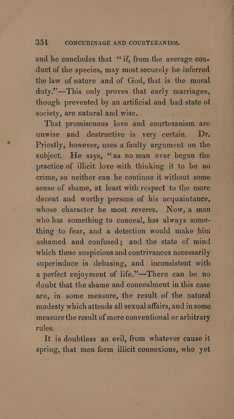 and he concludes that ‘if, from the average con- duct of the species, may most securely be inferred the law of nature and of God, that is the moral duty.’—This only proves that early marriages, though prevented by an artificial and bad state of society, are natural and wise. That promiscuous love and courtezanism are unwise and destructive is very certain. Dr. Priestly, however, uses a faulty argument on the subject. He says, “as no man ever began the practice of illicit love with thinking it to be no crime, so neither can he continue it without some sense of shame, at least with respect to the more decent and worthy persons of his acquaintance, whose character he most reveres. Now, a man who has something to conceal, has always some- thing to fear, and a detection would make him ashamed and confused; and the state of mind which these suspicions and contrivances necessarily superinduce is debasing, and inconsistent with a perfect enjoyment of life.’—-There can be no doubt that the shame and concealment in this case are, in some measure, the result of the natural modesty which attends all sexual affairs, and in some measure the result of mere conventional or arbitrary rules. It is doubtless an evil, from whatever cause it spring, that men form illicit connexions, who yet