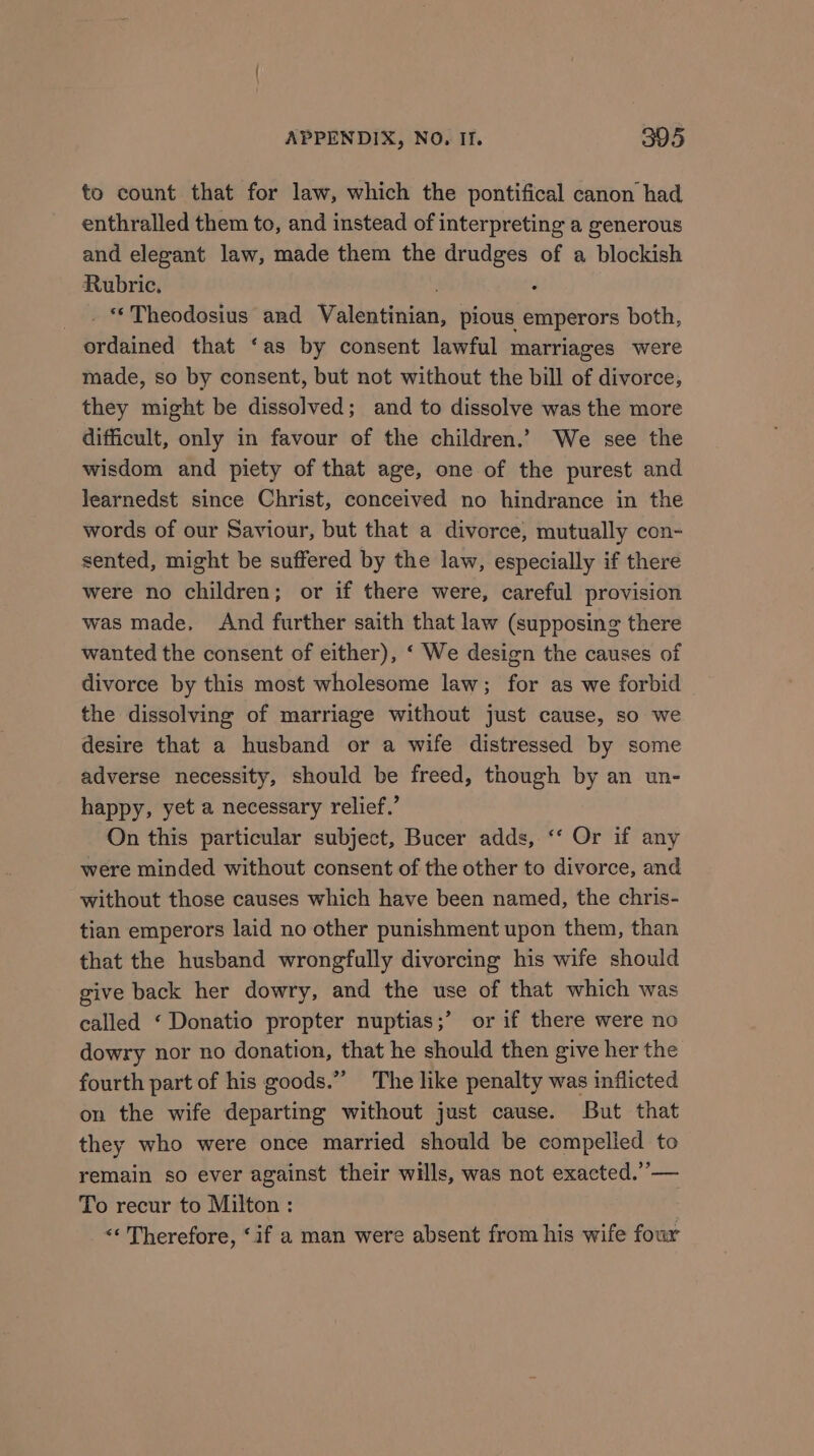 to count that for law, which the pontifical canon had enthralled them to, and instead of interpreting a generous and elegant law, made them the drudges of a blockish Rubric. . : _. Theodosius and Valentinian, pious emperors both, ordained that ‘as by consent lawful marriages were made, so by consent, but not without the bill of divorce, they might be dissolved; and to dissolve was the more difficult, only in favour of the children.’ We see the wisdom and piety of that age, one of the purest and learnedst since Christ, conceived no hindrance in the words of our Saviour, but that a divorce, mutually con- sented, might be suffered by the law, especially if there were no children; or if there were, careful provision was made, And further saith that law (supposing there wanted the consent of either), ‘ We design the causes of divorce by this most wholesome law; for as we forbid the dissolving of marriage without just cause, so we desire that a husband or a wife distressed by some adverse necessity, should be freed, though by an un- happy, yet a necessary relief.’ On this particular subject, Bucer adds, ‘‘ Or if any were minded without consent of the other to divorce, and without those causes which have been named, the chris- tian emperors laid no other punishment upon them, than that the husband wrongfully divorcing his wife should give back her dowry, and the use of that which was called ‘ Donatio propter nuptias;’ or if there were no dowry nor no donation, that he should then give her the fourth part of his goods.” The like penalty was inflicted on the wife departing without just cause. But that they who were once married should be compelied to remain so ever against their wills, was not exacted.”’— To recur to Milton : &lt;&lt; Therefore, ‘if a man were absent from his wife four