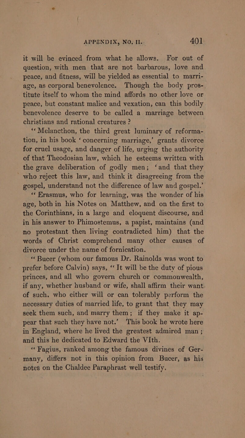 it will be evinced from what he allows. For out of question, with men that are not barbarous, love and peace, and fitness, will be yielded as essential to marri- age, as corporal benevolence. Though the body pros-. -titute itself to whom the mind affords no other love or peace, but constant malice and vexation, can this bodily benevolence deserve to be called a marriage between christians and rational creatures ? ‘*Melancthon, the third great luminary of reforma- tion, in his book ‘ concerning marriage,’ grants divorce for cruel usage, and danger of life, urging the authority of that Theodosian law, which he esteems written with the grave deliberation of godly men; ‘and that they ' who reject this law, and think it disagreeing from the gospel, understand not the difference of law and gospel.’ «* Erasmus, who for learning, was the wonder of his age, both in his Notes on Matthew, and on the first to the Corinthians, in a large and eloquent discourse, and in his answer to Phimostemus, a papist, maintains (and no protestant then living contradicted him) that the words of Christ comprehend many other causes of divorce under the name of fornication. «‘ Bucer (whom our famous Dr. Rainolds was wont to prefer before Calvin) says, ‘‘ It will be the duty of pious princes, and all who govern church or commonwealth, if any, whether husband or wife, shall affirm their want. of such, who either will or can tolerably perform the necessary duties of married life, to grant that they may seek them such, and marry them; if they make it ap- pear that such they have not.’ ‘This book he wrote here in England, where he lived the greatest admired man ; and this he dedicated to Edward the VIth. ‘« Fagius, ranked among the famous divines of Ger- many, differs not in this opinion from Bucer, as his notes on the Chaldee Paraphrast well testify,