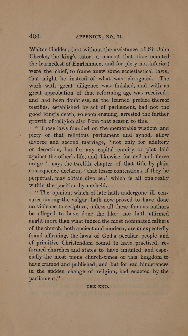 Walter Hadden, (not without the assistance of Sir John Cheeke, the king’s tutor, a man at that time counted ~ the learnedest of Englishmen, and for piety not inferior) were the chief, to frame anew some ecclesiastical laws, that might be instead of what was abrogated. The - work with great diligence was finished, and with as great approbation of that reforming age was received ; and had been doubtless, as the learned preface thereof testifies, established by act of parliament, had not the good king’s death, so soon ensuing, arrested the further growth of religion also from that season to this. ‘« Those laws founded on the memorable wisdom and piety of that religious parliament and synod, allow divorce and second marriage, ‘not only for adultery or desertion, but for any capital enmity or plot laid against the other's life, and likewise for evil and fierce usage :’ nay, the twelfth chapter of that title by plain consequence declares, ‘ that lesser contentions, if they be perpetual, may obtain divorce ;’? which is all one really within the position by me held. ‘<The opinion, which of late hath undergone ill cen- sures among the vulgar, hath now proved to have done no violence to scripture, unless all these famous authors be alleged to have done the like; nor hath affirmed aught more than what indeed the most nominated fathers of the church, both ancient and modern, are unexpectedly found affirming, the laws of God’s peculiar people and of primitive Christendom found to have practised, re- formed churches and states to have imitated, and espe- cially the most pious church-times of this kingdom to have framed and published, and but for sad hinderances in the sudden change of religion, had enacted by the | parliament.” THE END.