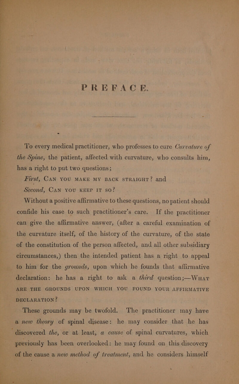 PREFACE. To every medical practitioner, who professes to cure Curvature of the Spine, the patient, affected with curvature, who consults him, has a right to put two questions; First, CAN YOU MAKE MY BACK STRAIGHT? and Be anil, CAN YOU KEEP IT so? Without a positive affirmative to these questions, no patient should confide his case to such practitioner’s care. If the practitioner can give the affirmative answer, (after a careful examination of the curvature itself, of the history of the curvature, of the state of the constitution of the person affected, and all other subsidiary circumstances,) then the intended patient has a right to appeal to him for the grownds, upon which he founds that affirmative declaration: he has a right to ask a third question;—Wuar ARE THE GROUNDS UPON WHICH YOU FOUND YOUR AFFIRMATIVE These grounds may be twofold. The practitioner may have a new theory of spinal disease: he may consider that he has previously has been overlooked: he may found on this discovery of the cause a new method of treatment, and he considers himself