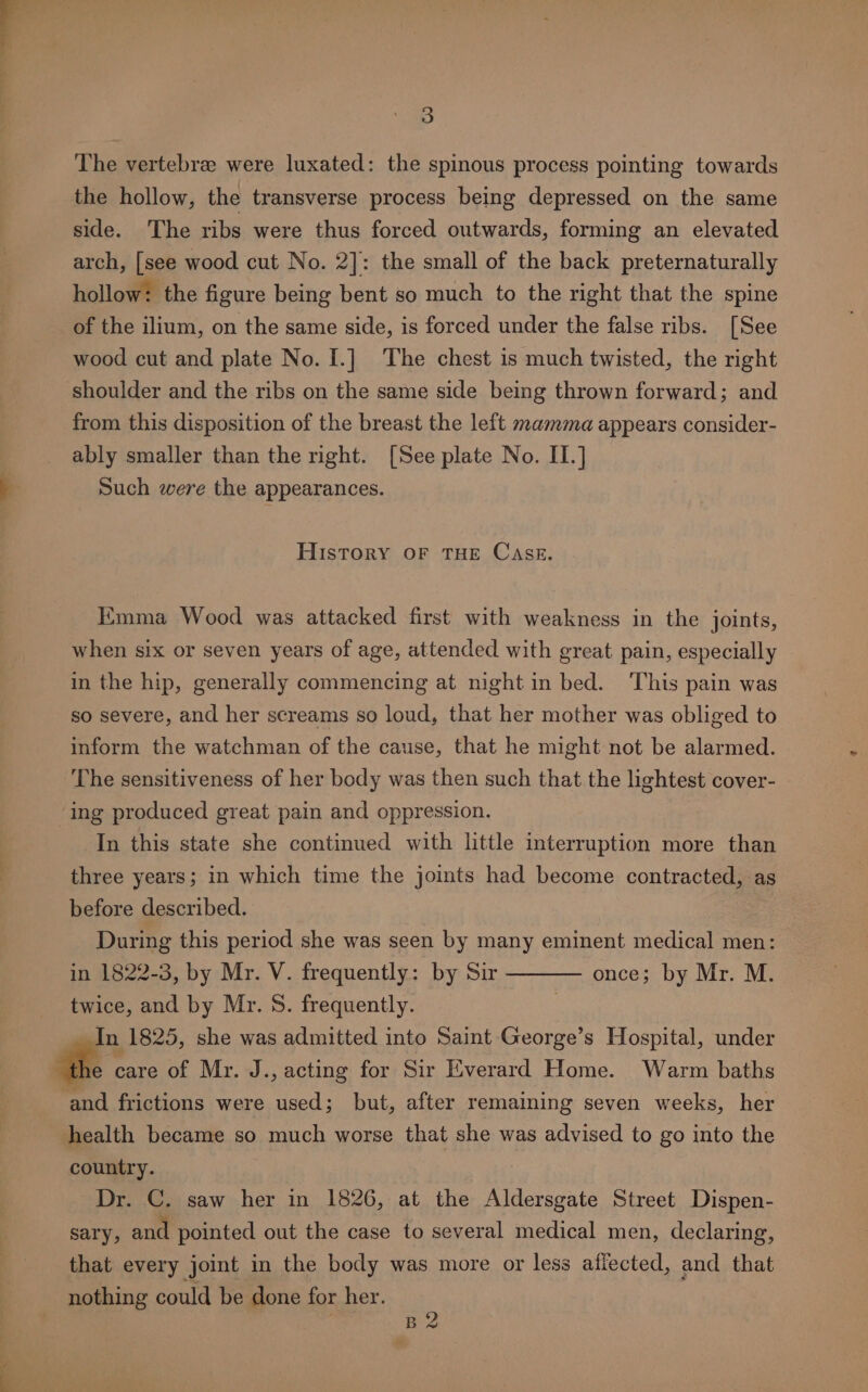 The vertebree were luxated: the spinous process pointing towards the hollow, the transverse process being depressed on the same side. The ribs were thus forced outwards, forming an elevated arch, [see wood cut No. 2]: the small of the back preternaturally hollow: the figure being bent so much to the right that the spine of the ilium, on the same side, is forced under the false ribs. [See wood cut and plate No. I.] The chest is much twisted, the right shoulder and the ribs on the same side being thrown forward; and from this disposition of the breast the left mamma appears consider- ably smaller than the right. [See plate No. II.] Such were the appearances. History OF THE CaAsE. Emma Wood was attacked first with weakness in the joints, when six or seven years of age, attended with great pain, especially in the hip, generally commencing at night in bed. ‘This pain was so severe, and her screams so loud, that her mother was obliged to inform the watchman of the cause, that he might not be alarmed. The sensitiveness of her body was then such that the lightest cover- ing produced great pain and oppression. In this state she continued with little interruption more than three years; in which time the joints had become contracted, as before described. During this period she was seen by many eminent medical men: in 1822-3, by Mr. V. frequently: by Sir once; by Mr. M. twice, and by Mr. S. frequently. In 1825, she was admitted into Saint George’s Hospital, under “the care of Mr. J., acting for Sir Everard Home. Warm baths and frictions were used; but, after remaining seven weeks, her health became so much worse that she was advised to go into the country. Dr. C. saw her in 1826, at the Aldersgate Street Dispen- sary, and pointed out the case to several medical men, declaring, that every joint in the body was more or less affected, and that nothing could be done for her. B2