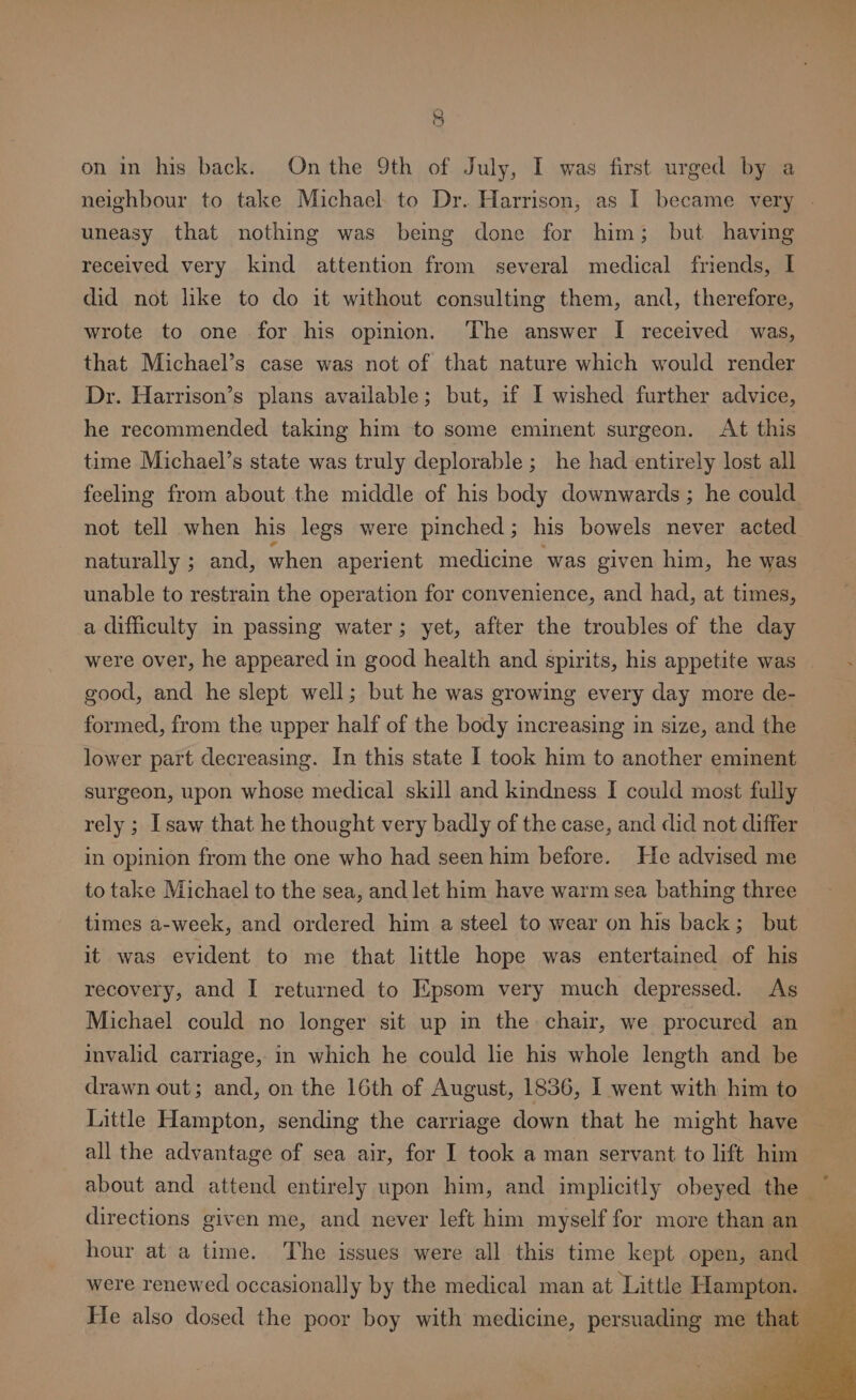 5 on in his back. Onthe 9th of July, I was first urged by a neighbour to take Michael to Dr. Harrison, as I became very - uneasy that nothing was being done for him; but having received very kind attention from several medical friends, I did not like to do it without consulting them, and, therefore, wrote to one for his opinion. The answer I received was, that Michael’s case was not of that nature which would render Dr. Harrison’s plans available; but, if I wished further advice, he recommended taking him to some eminent surgeon. At this time Michael’s state was truly deplorable; he had entirely lost all feeling from about the middle of his body downwards ; he could not tell when his legs were pinched; his bowels never acted naturally ; and, when aperient medicine was given him, he was unable to restrain the operation for convenience, and had, at times, a difficulty im passing water; yet, after the troubles of the day were over, he appeared in good health and spirits, his appetite was good, and he slept well; but he was growing every day more de- formed, from the upper half of the body increasing in size, and the lower part decreasing. In this state I took him to another eminent surgeon, upon whose medical skill and kindness I could most fully rely ; [saw that he thought very badly of the case, and did not differ in opinion from the one who had seen him before. He advised me to take Michael to the sea, and let him have warm sea bathing three times a-week, and ordered him a steel to wear on his back; _ but it was evident to me that little hope was entertained of his recovery, and I returned to Epsom very much depressed. As Michael could no longer sit up in the chair, we procured an invalid carriage, in which he could lie his whole length and be drawn out; and, on the 16th of August, 1836, I went with him to Little Hampton, sending the carriage down that he might have all the advantage of sea air, for I took a man servant to lift him about and attend entirely upon him, and implicitly obeyed the ~ directions given me, and never left him myself for more than an hour at a time. The issues were all this time kept open, and He also dosed the poor boy with medicine, persuading me that