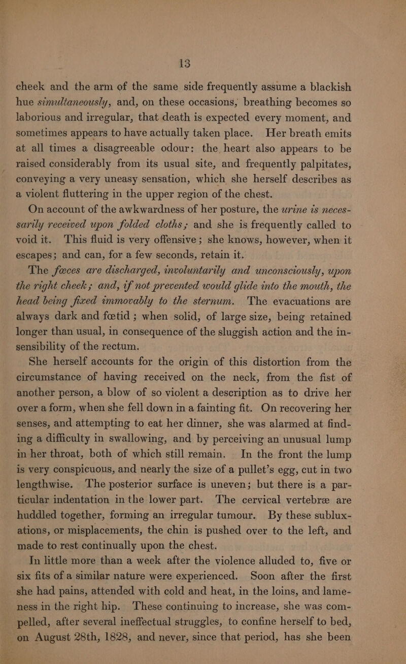 cheek and the arm of the same side frequently assume a blackish hue simultaneously, and, on these occasions, breathing becomes so laborious and irregular, that death is expected every moment, and sometimes appears to have actually taken place. Her breath emits at all times a disagreeable odour: the. heart also appears to be raised considerably from its usual site, and frequently palpitates, conveying a very uneasy sensation, which she herself describes as a violent fluttering in the upper region of the chest. On account of the awkwardness of her posture, the wrine 7s neces- sarily recewed upon folded cloths; and she is frequently called to void it. This fluid is very offensive; she knows, however, when it escapes; and can, for a few seconds, retain it. The faces are discharged, involuntarily and unconsciously, upon the right cheek; and, if not prevented would glide into the mouth, the head being fixed tmmovably to the sternum. 'The evacuations are always dark and foetid ; when solid, of large size, being retained longer than usual, in consequence of the sluggish action and the in- sensibility of the rectum. She herself accounts for the origin of this distortion from the circumstance of having received on the neck, from the fist of another person, a blow of so violent a description as to drive her over a form, when she fell down in a fainting fit. On recovering her senses, and attempting to eat her dinner, she was alarmed at find- ing a difficulty in swallowing, and by perceiving an unusual lump in her throat, both of which still remain. In the front the lump is very conspicuous, and nearly the size of a pullet’s egg, cut in two lengthwise. ‘The posterior surface is uneven; but there is a par- ticular indentation in the lower part. The cervical vertebre are huddled together, forming an irregular tumour. By these sublux- ations, or misplacements, the chin is pushed over to the left, and made to rest continually upon the chest. Tn little more than a week after the violence alluded to, five or six fits of a similar nature were experienced. Soon after the first she had pains, attended with cold and heat, in the loins, and lame- ness in the right hip. These continuing to increase, she was com- pelled, after several ineffectual struggles, to confine herself to bed, | on August 28th, 1828, and never, since that period, has she been