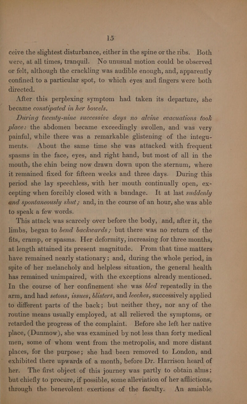 15: ceive the slightest disturbance, either in the spine or the ribs. Both were, at all times, tranquil. No unusual motion could be observed or felt, although the crackling was audible enough, and, apparently confined to a particular spot, to which eyes and fingers were both directed. After this perplexing symptom had taken its departure, she became constipated in her bowels. During twenty-nine successive days no alvine evacuations took place: the abdomen became exceedingly swollen, and was very painful, while there was a remarkable glistening of the integu- ments. About the same time she was attacked with frequent _ spasms in the face, eyes, and right hand, but most of all in the mouth, the chin being now drawn down upon the sternum, where it remained fixed for fifteen weeks and three days. During this period she lay speechless, with her mouth continually open, ex- cepting when forcibly closed with a bandage. It at last suddenly and spontaneously shut; and, in the course of an hour, she was able to speak a few words. This attack was scarcely over before the body, and, after it, the limbs, began to bend backwards; but there was no return of the fits, cramp, or spasms. Her deformity, increasing for three months, at length attained its present magnitude. From that time matters have remained nearly stationary; and, during the whole period, in spite of her melancholy and helpless situation, the general health has remained unimpaired, with the exceptions already mentioned. In the course of her confinement she was b/ed repeatedly in the arm, and had setons, issues, blisters, and leeches, successively applied to different parts of the back; but neither they, nor any of the routine means usually employed, at all relieved the symptoms, or retarded the progress of the complaint. Before she left her native place, (Dunmow), she was examined by not less than forty medical men, some of whom went from the metropolis, and more distant places, for the purpose; she had been removed to London, and ' exhibited there upwards of a month, before Dr. Harrison heard of her. The first object of this journey was partly to obtain alms; but chiefly to procure, if possible, some alleviation of her afflictions, through the benevolent exertions of the faculty. An amiable