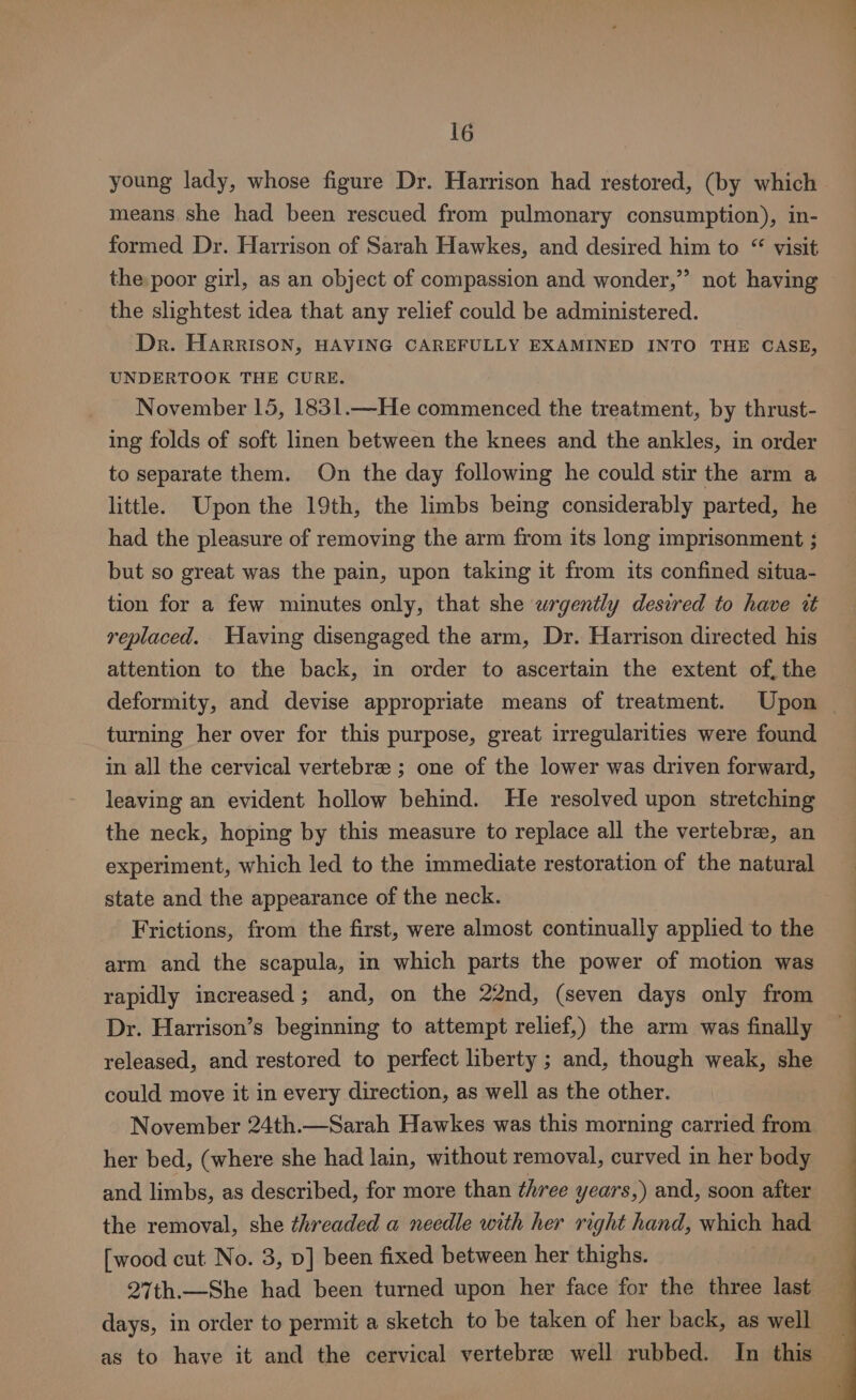 young lady, whose figure Dr. Harrison had restored, (by which means she had been rescued from pulmonary consumption), in- formed Dr. Harrison of Sarah Hawkes, and desired him to “ visit the poor girl, as an object of compassion and wonder,” not having the slightest idea that any relief could be administered. Dr. Harrison, HAVING CAREFULLY EXAMINED INTO THE CASE, UNDERTOOK THE CURE. November 15, 1831.—He commenced the treatment, by thrust- ing folds of soft linen between the knees and the ankles, in order to separate them. On the day following he could stir the arm a little. Upon the 19th, the limbs being considerably parted, he had the pleasure of removing the arm from its long imprisonment ; but so great was the pain, upon taking it from its confined situa- tion for a few minutes only, that she wrgently desired to have wt replaced. Having disengaged the arm, Dr. Harrison directed his attention to the back, in order to ascertain the extent of, the turning her over for this purpose, great irregularities were found in all the cervical vertebrae ; one of the lower was driven forward, leaving an evident hollow behind. He resolved upon stretching the neck, hoping by this measure to replace all the vertebre, an experiment, which led to the immediate restoration of the natural state and the appearance of the neck. Frictions, from the first, were almost continually applied to the arm and the scapula, in which parts the power of motion was rapidly increased; and, on the 22nd, (seven days only from Dr. Harrison’s beginning to attempt relief,) the arm was finally released, and restored to perfect liberty ; and, though weak, she could move it in every direction, as well as the other. | November 24th.—Sarah Hawkes was this morning carried from her bed, (where she had lain, without removal, curved in her body and limbs, as described, for more than three years,) and, soon after the removal, she threaded a needle with her right hand, which had [wood cut No. 3, p] been fixed between her thighs. 27th.—She had been turned upon her face for the three last days, in order to permit a sketch to be taken of her back, as well as to have it and the cervical vertebre well rubbed. In this