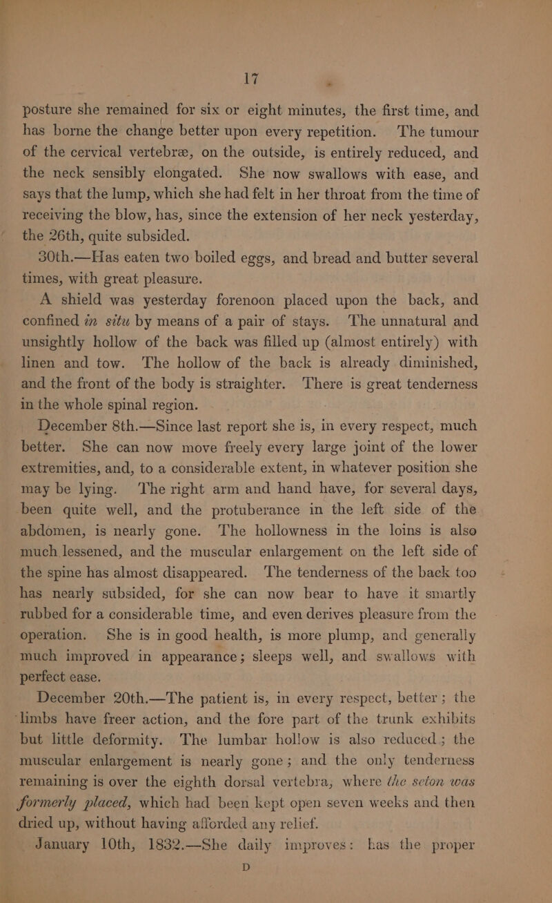 posture she remained for six or eight minutes, the first time, and has borne the change better upon every repetition. The tumour of the cervical vertebre, on the outside, is entirely reduced, and the neck sensibly elongated. She now swallows with ease, and says that the lump, which she had felt in her throat from the time of receiving the blow, has, since the extension of her neck yesterday, the 26th, quite subsided. 30th.—Has eaten two boiled eggs, and bread and butter several times, with great pleasure. A shield was yesterday forenoon placed upon the back, and confined im situ by means of a pair of stays. The unnatural and unsightly hollow of the back was filled up (almost entirely) with linen and tow. The hollow of the back is already diminished, and the front of the body is straighter. There is great tenderness in the whole spinal region. December 8th.—Since last report she is, in every respect, much better. She can now move freely every large joint of the lower extremities, and, to a considerable extent, in whatever position she may be lying. ‘The right arm and hand have, for several days, been quite well, and the protuberance in the left side of the abdomen, is nearly gone. ‘The hollowness in the loins is also much lessened, and the muscular enlargement on the left side of the spine has almost disappeared. ‘The tenderness of the back too has nearly subsided, for she can now bear to have it smartly rubbed for a considerable time, and even derives pleasure from the operation. She is in good health, is more plump, and generally much improved in appearance; sleeps well, and swallows with perfect ease. December 20th.—The patient is, in every respect, better; the ‘limbs have freer action, and the fore part of the trunk exhibits but little deformity. The lumbar hollow is also reduced; the muscular enlargement is nearly gone; and the only tenderness remaining is over the eighth dorsal vertebra, where ‘he seton was Jormerly placed, which had been kept open seven weeks and then dried up, without having afforded any relief. January 10th, 1832.—She daily improves: has the proper D