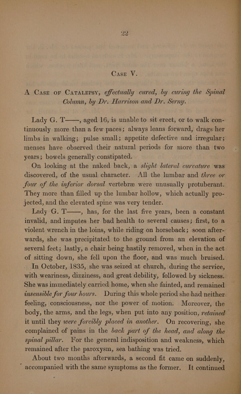 A Case or Catatersy, effectually cured, by curing the Spinal Column, by Dr. Harrison and Dr. Serny. Lady G. T , aged 16, is unable to sit erect, or to walk con- tinuously more than a few paces; always leans forward, drags her limbs in walking; pulse small; appetite defective and irregular; menses have observed their natural periods for more than two years; bowels generally constipated. On looking at the naked back, a slight lateral curvature was discovered, of the usual character. All the lumbar and three or four of the inferior dorsal vertebree were unusually protuberant. jected, and the elevated spine was very tender. Lady G. T , has, for the last five years, been a constant invalid, and imputes her bad health to several causes; first, to a violent wrench in the loins, while riding on horseback; soon after- several feet; lastly, a chair being hastily removed, when in the act of sitting down, she fell upon the floor, and was much bruised. In October, 1835, she was seized at church, during the service, with weariness, dizziness, and great debility, followed by sickness. She was immediately carried home, when she fainted, and remained insensible for four hours. During this whole period she had neither feeling, consciousness, nor the power of motion. Moreover, the body, the arms, and the legs, when put into any position, retained it until they were forcibly placed in another. On recovering, she complained of pains in the back part of the head, and along the remained after the paroxysm, sea bathing was tried. About two months afterwards, a second fit came on suddenly, accompanied with the same symptoms as the former, It continued