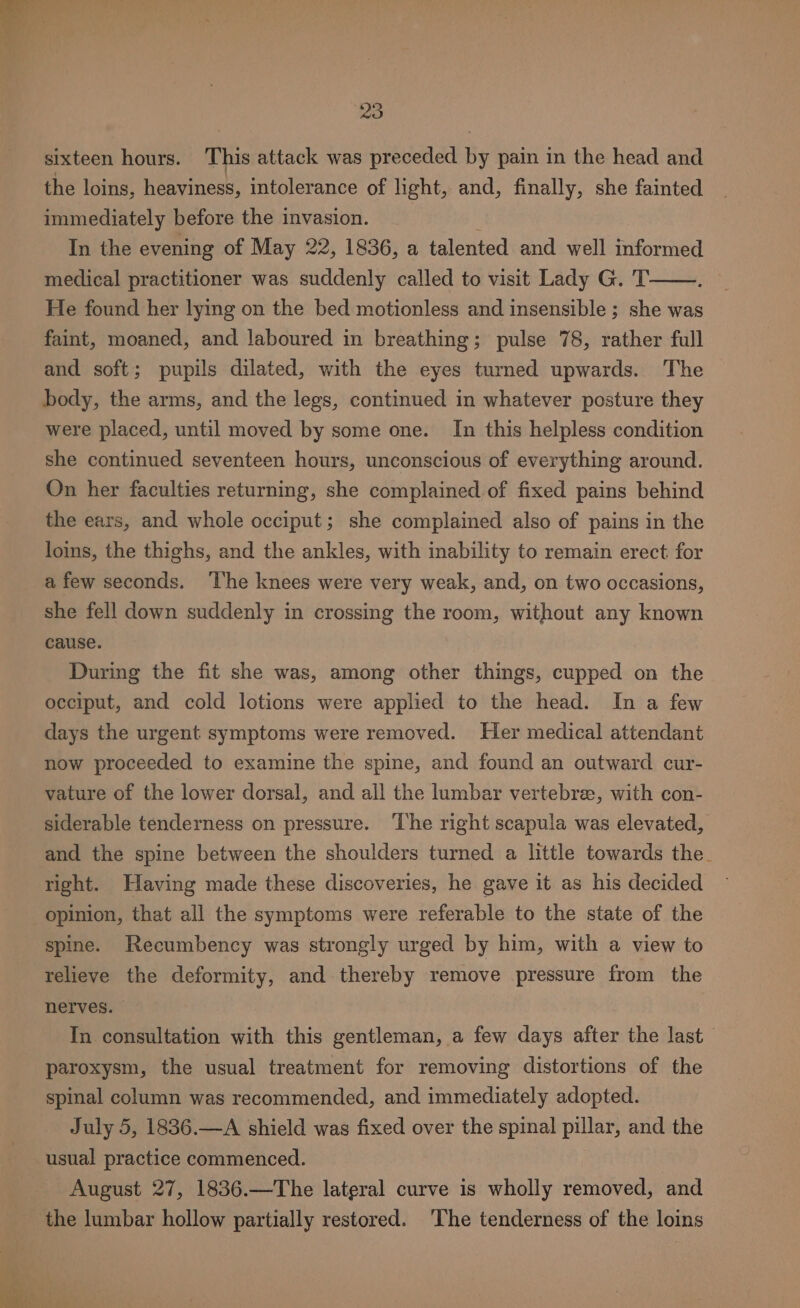 sixteen hours. This attack was preceded by pain in the head and the loins, heaviness, intolerance of light, and, finally, she fainted immediately before the invasion. In the evening of May 22, 1836, a talented and well informed medical practitioner was suddenly called to visit Lady G. T He found her lying on the bed motionless and insensible ; she was faint, moaned, and laboured in breathing; pulse 78, rather full and soft; pupils dilated, with the eyes turned upwards. The body, the arms, and the legs, continued in whatever posture they were placed, until moved by some one. In this helpless condition she continued seventeen hours, unconscious of everything around. On her faculties returning, she complained of fixed pains behind the ears, and whole occiput; she complained also of pains in the loins, the thighs, and the ankles, with inability to remain erect: for afew seconds. ‘The knees were very weak, and, on two occasions, she fell down suddenly in crossing the room, without any known cause. During the fit she was, among other things, cupped on the occiput, and cold lotions were applied to the head. In a few days the urgent symptoms were removed. Her medical attendant now proceeded to examine the spine, and found an outward cur- vature of the lower dorsal, and all the lumbar vertebre, with con- siderable tenderness on pressure. ‘The right scapula was elevated, and the spine between the shoulders turned a little towards the. right. Having made these discoveries, he gave it as his decided opinion, that all the symptoms were referable to the state of the spine. Recumbency was strongly urged by him, with a view to relieve the deformity, and thereby remove pressure from the nerves. In consultation with this gentleman, a few days after the last — paroxysm, the usual treatment for removing distortions of the spinal column was recommended, and immediately adopted. July 5, 1836.—A shield was fixed over the spinal pillar, and the usual practice commenced. August 27, 1836.—The lateral curve is wholly removed, and the lumbar hollow partially restored. The tenderness of the loins