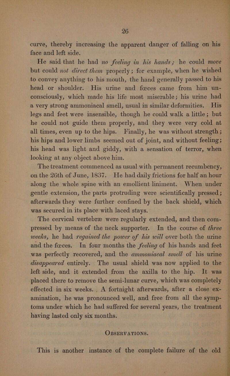 curve, thereby increasing the apparent danger of falling on his face and left side. He said that he had xo feeling in his hands ; he could move but could not direct them properly; for example, when he wished to convey anything to his mouth, the hand generally passed to his head or shoulder. His urie and fceces came from him un- consciously, which made his life most miserable; his urine had legs and feet were insensible, though he could walk a little; but he could not guide them properly, and they were very cold at all times, even up to the hips. Finally, he was without strength ; his hips and lower limbs seemed out of joint, and without feeling; his head was light and giddy, with a sensation of terror, when looking at any object above him. The treatment commenced as usual with permanent recumbency, on the 26th of June, 1837. He had daily frictions for half an hour along the whole spine with an emollient liniment. When under gentle extension, the parts protruding were scientifically pressed ; afterwards they were further confined by the back shield, which was secured in its place with laced stays. The cervical vertebre were regularly extended, and then com- pressed by means of the neck supporter. In the course of three weeks, he had regained the power of his will over both the urine and the foeces. In four months the feeling of his hands and feet was perfectly recovered, and the ammoniacal smell of his urine left side, and it extended from the axilla to the hip. It was placed there to remove the semi-lunar curve, which was completely effected in six weeks. , A fortnight afterwards, after a close ex- amination, he was pronounced well, and free from all the symp- toms under which he had suffered for several years, the treatment having lasted only six months. OBSERVATIONS. This is another instance of the complete failure of the old OR ih mtr