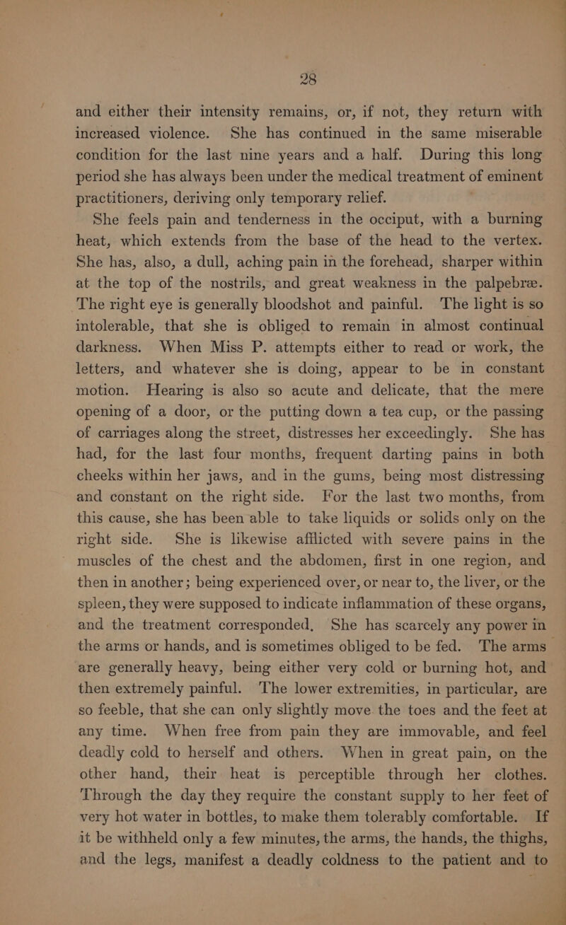 and either their intensity remains, or, if not, they return with increased violence. She has continued in the same miserable condition for the last nine years and a half. During this long period she has always been under the medical treatment of eminent practitioners, deriving only temporary relief. She feels pain and tenderness in the occiput, with a burning heat, which extends from the base of the head to the vertex. She has, also, a dull, aching pain in the forehead, sharper within at the top of the nostrils, and great weakness in the palpebre. The right eye is generally bloodshot and painful. The light is so intolerable, that she is obliged to remain in almost continual darkness. When Miss P. attempts either to read or work, the letters, and whatever she is doing, appear to be in constant motion. Hearing is also so acute and delicate, that the mere opening of a door, or the putting down a tea cup, or the passing of carriages along the street, distresses her exceedingly. She has had, for the last four months, frequent darting pains in both cheeks within her jaws, and in the gums, being most distressing and constant on the right side. For the last two months, from this cause, she has been able to take liquids or solids only on the right side. She is likewise afflicted with severe pains in the muscles of the chest and the abdomen, first in one region, and then in another; being experienced over, or near to, the liver, or the spleen, they were supposed to indicate inflammation of these organs, and the treatment corresponded, She has scarcely any power in are generally heavy, being either very cold or burning hot, and then extremely painful. The lower extremities, in particular, are so feeble, that she can only slightly move the toes and the feet at any time. When free from pain they are immovable, and feel deadly cold to herself and others. When in great pain, on the other hand, their heat is perceptible through her clothes. Through the day they require the constant supply to her feet of very hot water in bottles, to make them tolerably comfortable. If it be withheld only a few minutes, the arms, the hands, the thighs, and the legs, manifest a deadly coldness to the patient and to