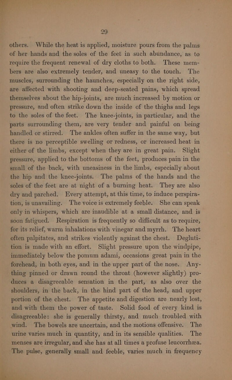 others. While the heat is applied, moisture pours from the palms of her hands and the soles of the feet in such abundance, as to require the frequent renewal of dry cloths to both. These mem- bers are also extremely tender, and uneasy to the touch. The muscles, surrounding the haunches, especially on the right side, are affected with shooting and deep-seated pains, which spread themselves about the hip-joints, are much increased by motion or pressure, and often strike down the inside of the thighs and legs to the soles of the feet. The knee-joints, in particular, and the parts surrounding them, are very tender and painful on being handled or stirred. The ankles often suffer in the same way, but there is no perceptible swelling or redness, or increased heat in either of the limbs, except when they are in great pain. Slight pressure, applied to the bottoms of the feet, produces pain in the small of the back, with uneasiness in the limbs, especially about the hip and the knee-joints. The palms of the hands and the soles of the feet are at night of a burning heat. ‘They are also dry and parched. Every attempt, at this time, to induce perspira- tion, is unavailing. ‘The voice is extremely feeble. She can speak only in whispers, which are inaudible at a small distance, and is soon fatigued. Jespiration is frequently so difficult as to require, for its relief, warm inhalations with vinegar and myrrh. The heart often palpitates, and strikes violently against the chest. Degluti- tion is made with an effort. Slight pressure upon the windpipe, immediately below the pomum adami, occasions great pain in the forehead, in both eyes, and in the upper part of the nose. Any- thing pinned or drawn round the throat (however slightly) pro- duces a disagreeable sensation in the part, as also over the shoulders, in the back, in the hind part of the head, and upper portion of the chest. The appetite and digestion are nearly lost, © and with them the power of taste. Solid food of every kind is disagreeable: she is generally thirsty, and much troubled with wind. The bowels are uncertain, and the motions offensive. The urine varies much in quantity, and in its sensible qualities. ‘The menses are irregular, and she has at all times a profuse leucorrhea. The pulse, generally small and feeble, varies much in frequency