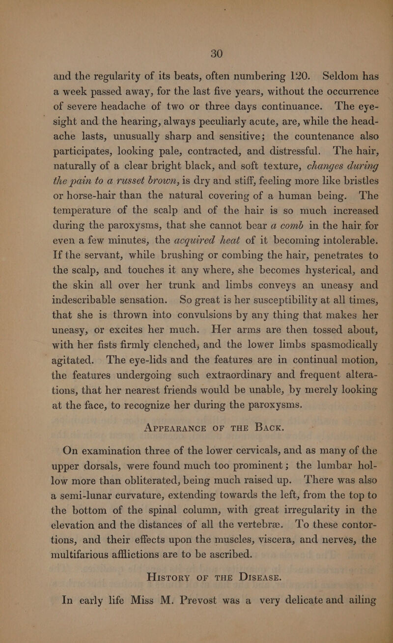 and the regularity of its beats, often numbering 120. Seldom has a week passed away, for the last five years, without the occurrence of severe headache of two or three days continuance. ‘The eye- sight and the hearing, always peculiarly acute, are, while the head- ache lasts, unusually sharp and sensitive; the countenance also participates, looking pale, contracted, and distressful. ‘The hair, naturally of a clear bright black, and soft texture, changes during the pain to a russet brown, is dry and stiff, feeling more like bristles or horse-hair than the natural covering of a human being. ‘The temperature of the scalp and of the hair is so much increased during the paroxysms, that she cannot bear @ coméd in the hair for even a few minutes, the acquired heat of it becoming intolerable. If the servant, while brushing or combing the hair, penetrates to the scalp, and touches it any where, she becomes hysterical, and the skin all over her trunk and limbs conveys an uneasy and indescribable sensation. So great is her susceptibility at all times, that she is thrown into convulsions by any thing that makes her uneasy, or excites her much. Her arms are then tossed about, with her fists firmly clenched; and the lower limbs spasmodically agitated. The eye-lids and the features are in continual motion, the features undergoing such extraordinary and frequent altera- tions, that her nearest friends would be unable, by merely looking at the face, to recognize her during the paroxysms. APPEARANCE OF THE Back. On examination three of the lower cervicals, and as many of the upper dorsals, were found much too prominent ; the lumbar hol- low more than obliterated, being much raised up. ‘There was also a semi-lunar curvature, extending towards the left, from the top to the bottom of the spinal column, with great irregularity in the elevation and the distances of all the vertebrae. ‘To these contor- tions, and their effects upon the muscles, viscera, and nerves, the multifarious afflictions are to be ascribed. History or THE DISEASE. In early life Miss M. Prevost was a very delicate and ailing