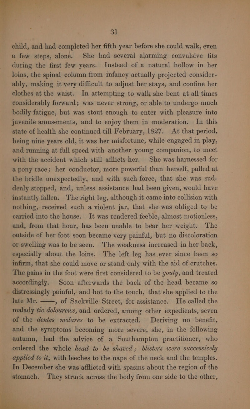 od child, and had completed her fifth year before she could walk, even a few steps, alone. She had several alarming convulsive fits during the first few years. Instead of a natural hollow in her loins, the spinal column from infancy actually projected consider- ably, making it very difficult to adjust her stays, and confine her clothes at the waist. In attempting to walk she bent at all times considerably forward; was never strong, or able to undergo much bodily fatigue, but was stout enough to enter with pleasure into juvenile amusements, and to enjoy them in moderation. In this state of health she continued till February, 1827. At that period, being nine years old, it was her misfortune, while engaged in play, and running at full speed with another young companion, to meet with the accident which still afflicts her. She was harnessed for a pony race; her conductor, more powerful than herself, pulled at the bridle unexpectedly, and with such force, that she was sud- denly stopped, and, unless assistance had been given, would have instantly fallen. The right leg, although it came into collision with nothing, received such a violent jar, that she was obliged to be carried into the house. It was rendered feeble, almost motionless, and, from that hour, has been unable to bear her weight. The outside of her foot soon became very painful, but no discoloration or swelling was to be seen. The weakness increased in her back, especially about the loins. The left leg has ever since been so infirm, that she could move or stand only with the aid of crutches. The pains in the foot were first considered to be gouty, and treated accordingly. Soon afterwards the back of the head became so distressingly painful, and hot to the touch, that she applied to the late Mr. , of Sackville Street, for assistance. He called the malady tc dolowreux, and ordered, among other expedients, seven of the dentes molares to be extracted. Deriving no benefit, © and the symptoms becoming more severe, she, in the following autumn, had the advice of a Southampton practitioner, who ordered the whole head to be shaved; blisters were successively applied to it, with leeches to the nape of the neck and the temples. In December she was afflicted with spasms about the region of the stomach. ‘T’hey struck across the body from one side to the other,