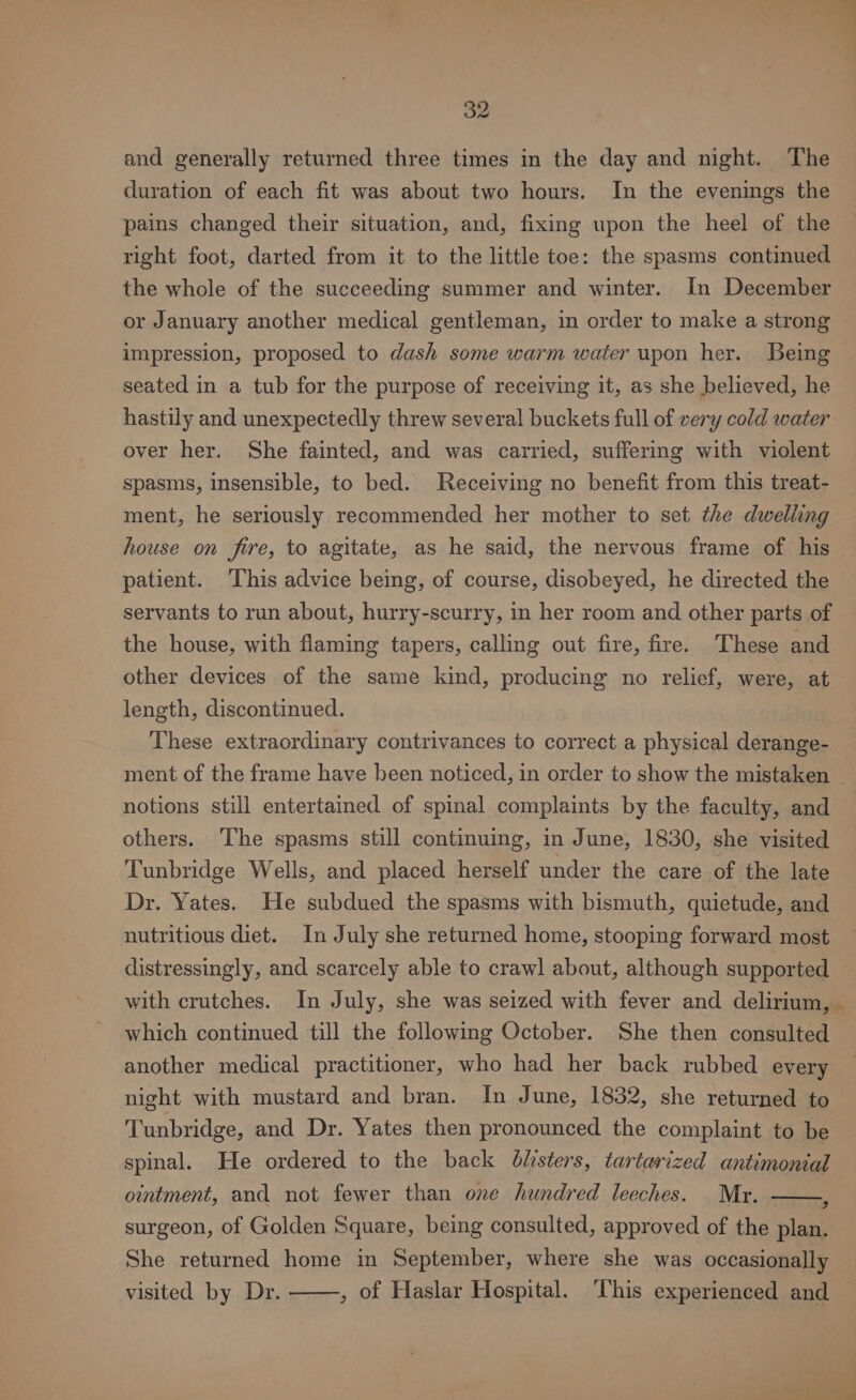 and generally returned three times in the day and night. The duration of each fit was about two hours. In the evenings the pains changed their situation, and, fixing upon the heel of the right foot, darted from it to the little toe: the spasms continued the whole of the succeeding summer and winter. In December or January another medical gentleman, in order to make a strong impression, proposed to dash some warm water upon her. Being seated in a tub for the purpose of receiving it, as she believed, he hastily and unexpectedly threw several buckets full of very cold water over her. She fainted, and was carried, suffering with violent spasms, insensible, to bed. Receiving no benefit from this treat- ment, he seriously recommended her mother to set the dwelling house on fire, to agitate, as he said, the nervous frame of his patient. This advice being, of course, disobeyed, he directed the servants to run about, hurry-scurry, in her room and other parts of the house, with flaming tapers, calling out fire, fire. These and other devices of the same kind, producing no relief, were, at length, discontinued. These extraordinary contrivances to correct a physical derange- ment of the frame have been noticed, in order to show the mistaken notions still entertained of spinal complaints by the faculty, and others. The spasms still continuing, in June, 1830, she visited Tunbridge Wells, and placed herself under the care of the late Dr. Yates. He subdued the spasms with bismuth, quietude, and nutritious diet. In July she returned home, stooping forward most distressingly, and scarcely able to crawl about, although supported which continued till the following October. She then consulted another medical practitioner, who had her back rubbed every night with mustard and bran. In June, 1832, she returned to Tunbridge, and Dr. Yates then pronounced the complaint to be spinal. He ordered to the back blisters, tartarized antimonial ointment, and not fewer than one hundred leeches. Mr. 2 surgeon, of Golden Square, being consulted, approved of the plan. She returned home in September, where she was occasionally , of Haslar Hospital. ‘This experienced and visited by Dr. ——_