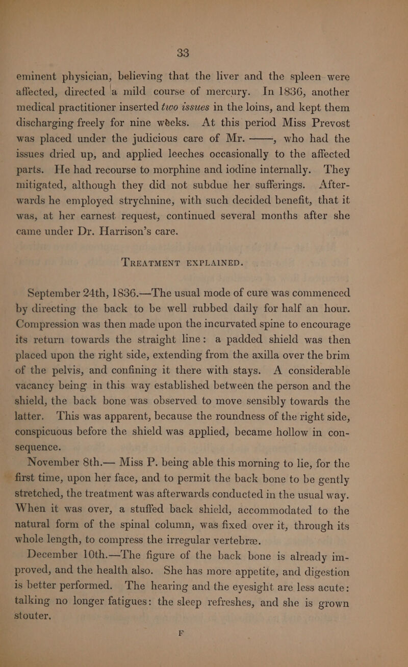 — 33 eminent physician, believing that the liver and the spleen were affected, directed a mild course of mercury. In 1836, another medical practitioner inserted ¢wo esswes in the loins, and kept them discharging freely for nine weeks. At this period Miss Prevost was placed under the judicious care of Mr. » who had the issues dried up, and applied leeches occasionally to the affected parts. He had recourse to morphine and iodine internally. They mitigated, although they did not subdue her sufferings. After- wards he employed strychnine, with such decided benefit, that it was, at her earnest request, continued several months after she came under Dr. Harrison’s care. TREATMENT EXPLAINED. September 24th, 1836.—The usual mode of cure was commenced by directing the back to be well rubbed daily for half an hour. Compression was then made upon the incurvated spine to encourage its return towards the straight line: a padded shield was then placed upon the right side, extending from the axilla over the brim of the pelvis, and confining it there with stays. A considerable vacancy being in this way established between the person and the shield, the back bone was observed to move sensibly towards the latter. This was apparent, because the roundness of the right side, conspicuous before the shield was applied, became hollow in con- sequence. November 8th.— Miss P. being able this morning to lie, for the _ first time, upon her face, and to permit the back bone to be gently stretched, the treatment was afterwards conducted in the usual way. When it was over, a stuffed back shield, accommodated to the natural form of the spinal column, was fixed over it, through its © whole length, to compress the irregular vertebre. December 10th.—The figure of the back bone is already im- proved, and the health also. She has more appetite, and digestion is better performed. The hearing and the eyesight are less acute: talking no longer fatigues: the sleep refreshes, and she is grown stouter. is