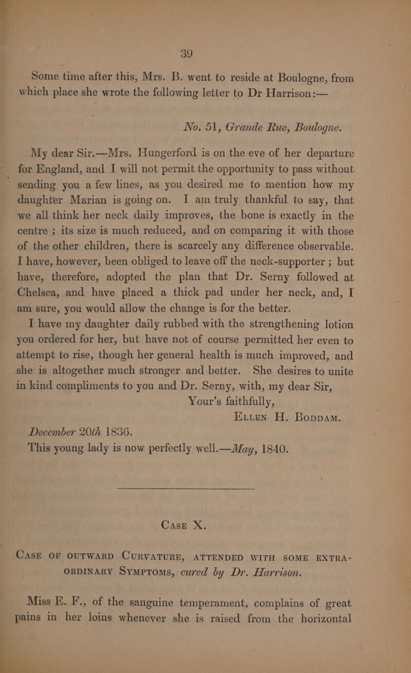 _ | Some time after this, Mrs. B. went to reside at Boulogne, from which place she wrote the following letter to Dr Harrison :— 39 No. 51, Grande Rue, Boulogne. My dear Sir.—Mrs. Hungerford is on the eve of her departure * for England, and I will not permit the opportunity to pass without ' sending you a few lines, as you desired me to mention how my daughter Marian is going on. I am truly thankful to say, that we all think her neck daily improves, the bone is exactly in the centre ; its size is much reduced, and on comparing it with those of the other children, there is scarcely any difference observable. I have, however, been obliged to leave off the neck-supporter ; but have, therefore, adopted the plan that Dr. Serny followed at Chelsea, and have placed a thick pad under her neck, and, I am sure, you would allow the change is for the better. I have my daughter daily rubbed with the strengthening lotion you ordered for her, but have not of course permitted her even to attempt to rise, though her general health is much improved, and she is altogether much stronger and better. She desires to unite in kind compliments to you and Dr. Serny, with, my dear Sir, Your’s faithfully, : Kiiten H. Boppam. December 20th 1836. This young lady is now perfectly well.— May, 1840. CasE X. CasE OF OUTWARD CURVATURE, ATTENDED WITH SOME EXTRA- ORDINARY Symptoms, cured by Dr. Harrison. Miss E. F., of the sanguine temperament, complains of great pains in her loins whenever she is raised from the horizontal
