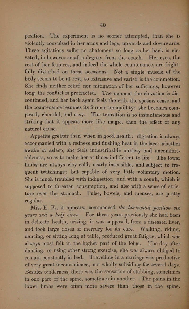 position. ‘The experiment is no sooner attempted, than she is violently convulsed in her arms and legs, upwards and downwards, These agitations suffer no abatement so long as her back is ele- vated, in however small a degree, from the couch. Her eyes, the rest of her features, and indeed the whole countenance, are fright- fully disturbed on these occasions. Not a single muscle of the body seems to be at rest, so extensive and varied is the commotion. She finds neither relief nor mitigation of her sufferings, however — long the conflict is protracted. The moment the elevation is dis- es sO continued, and her back again feels the crib, the spasms cease, and ee the countenance resumes its former tranquillity: she becomes com- posed, cheerful, and easy. The transition is so instantaneous and striking that it appears more like magic, than the effect of any natural cause. Appetite greater than when in good health: digestion is always accompanied with a redness and flushing heat in the face: whether awake or asleep, she feels indescribable anxiety and uncomfort- ableness, so as to make her at times indifferent to life. The lower limbs are always clay cold, nearly insensible, and subject to fre- quent twitchings; but capable of very little voluntary motion. She is much troubled with indigestion, and with a cough, which is supposed to threaten consumption, and also with a sense of stric- ture over the stomach. Pulse, bowels, and menses, are pretty regular. Miss E. F., it appears, commenced the horizontal position six years and a half since. For three years previously she had been in delicate health, arising, it was supposed, from a diseased liver, and took large doses of mercury for its cure. Walking, riding, dancing, or sitting long at table, produced great fatigue, which was always most felt in the higher part of the loins. The day after dancing, or using other strong exercise, she was always obliged to remain constantly in bed. ‘Travelling in a carriage was productive of very great inconvenience, not wholly subsiding for several days. Besides tenderness, there was the sensation of stabbing, sometimes in one part of the spine, sometimes in another. The pains in the lower limbs were often more severe than those in the spine.