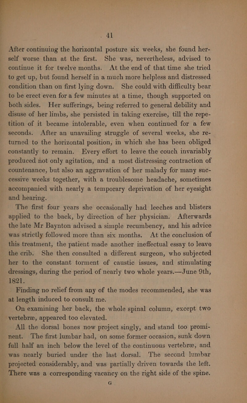 After continuing the horizontal posture six weeks, she found her- self worse than at the first. She was, nevertheless, advised to continue it for twelve months, At the end of that time she tried to get up, but found herself in a much more helpless and distressed condition than on first lying down. She could with difficulty bear to be erect even for a few minutes at a time, though supported on both sides. Her sufferings, being referred to general debility and disuse of her limbs, she persisted in taking exercise, till the repe- tition of it became intolerable, even when continued for a few seconds. After an unavailing struggle of several weeks, she re- turned to the horizontal position, in which she has been obliged constantly to remain. Every effort to leave the couch invariably produced not only agitation, and a most distressing contraction of countenance, but also an aggravation of her malady for many suc- cessive weeks together, with a troublesome headache, sometimes accompanied with nearly a temporary deprivation of her eyesight and hearing. The first four years she occasionally had leeches and blisters applied to the back, by direction of her physician. Afterwards the late Mr Baynton advised a simple recumbency, and his advice was strictly followed more than six months. At the conclusion of this treatment, the patient made another ineffectual essay to leave the crib. She then consulted a different surgeon, who subjected her to the constant torment of caustic issues, and stimulating dressings, during the period of nearly two whole years.—June 9th, 1821. Finding no relief from any of the modes recommended, she was at length induced to consult me. On examining her back, the whole spinal column, except two vertebra, appeared too elevated. All the dorsal bones now project singly, and stand too promi- nent. The first lumbar had, on some former occasion, sunk down full half an inch below the level of the continuous vertebree, and was nearly buried under the last dorsal. The second lumbar projected considerably, and was partially driven towards the left. There was a corresponding vacancy on the right side of the spine. ’ vee G