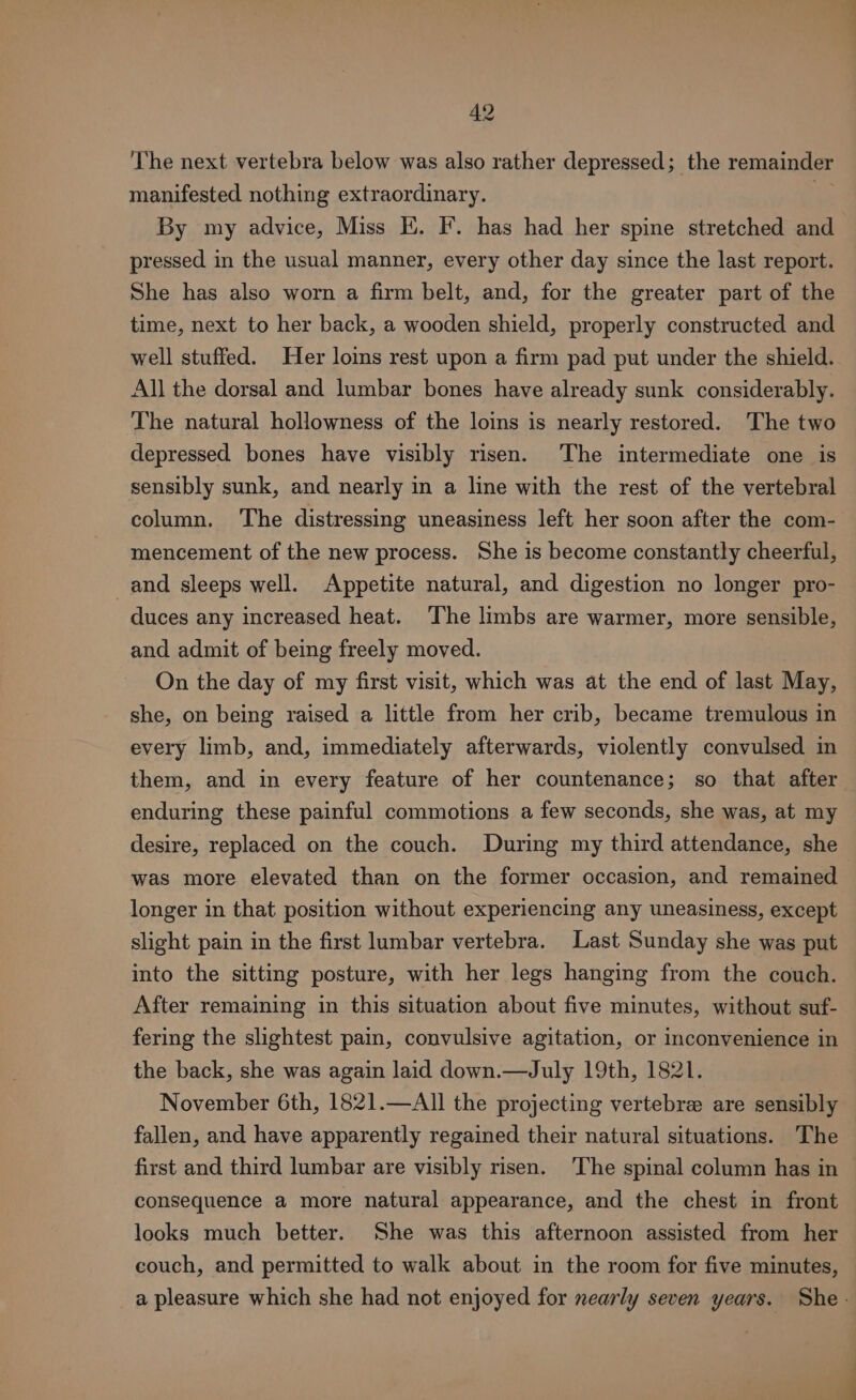 The next vertebra below was also rather depressed; the remainder manifested nothing extraordinary. oe By my advice, Miss I. I’. has had her spine stretched and pressed in the usual manner, every other day since the last report. She has also worn a firm belt, and, for the greater part of the time, next to her back, a wooden shield, properly constructed and well stuffed. Her loins rest upon a firm pad put under the shield. All the dorsal and lumbar bones have already sunk considerably. The natural hollowness of the loins is nearly restored. The two depressed bones have visibly risen. The intermediate one is sensibly sunk, and nearly in a line with the rest of the vertebral column. The distressing uneasiness left her soon after the com- mencement of the new process. She is become constantly cheerful, and sleeps well. Appetite natural, and digestion no longer pro- duces any increased heat. ‘The limbs are warmer, more sensible, and admit of being freely moved. On the day of my first visit, which was at the end of last May, she, on being raised a little from her crib, became tremulous in every limb, and, immediately afterwards, violently convulsed in them, and in every feature of her countenance; so that after enduring these painful commotions a few seconds, she was, at my desire, replaced on the couch. During my third attendance, she was more elevated than on the former occasion, and remained longer in that position without experiencing any uneasiness, except slight pain in the first lumbar vertebra. Last Sunday she was put into the sitting posture, with her legs hanging from the couch. After remaining in this situation about five minutes, without suf- fering the slightest pain, convulsive agitation, or inconvenience in the back, she was again laid down.—July 19th, 1821. November 6th, 1821.—Al]l the projecting vertebrae are sensibly fallen, and have apparently regained their natural situations. The first and third lumbar are visibly risen. The spinal column has in consequence a more natural appearance, and the chest in front looks much better. She was this afternoon assisted from her couch, and permitted to walk about in the room for five minutes, a pleasure which she had not enjoyed for nearly seven years. She -
