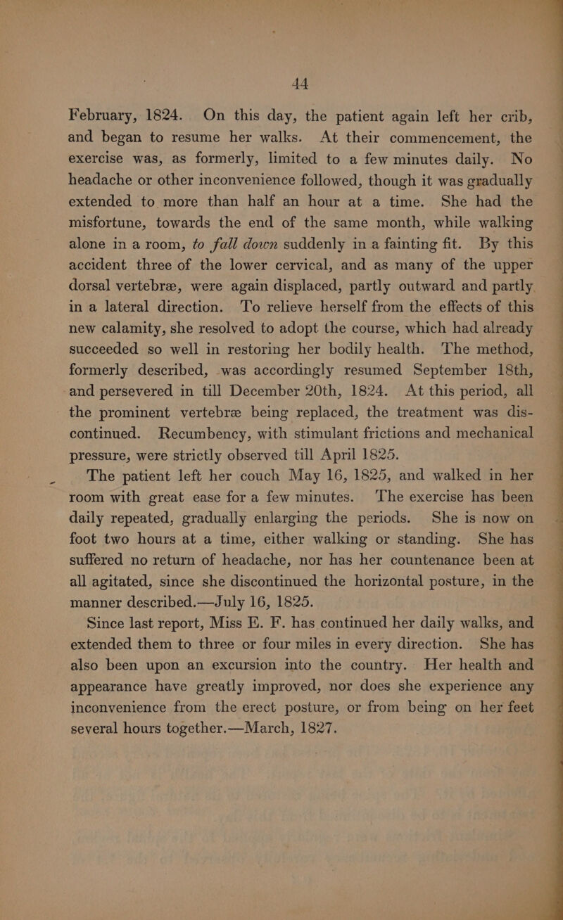 February, 1824. On this day, the patient again left her crib, and began to resume her walks. At their commencement, the exercise was, as formerly, limited to a few minutes daily. No headache or other inconvenience followed, though it was gradually extended to more than half an hour at a time. She had the misfortune, towards the end of the same month, while walking alone in a room, to fall down suddenly in a fainting fit. By this accident three of the lower cervical, and as many of the upper in a lateral direction. To relieve herself from the effects of this new calamity, she resolved to adopt the course, which had already succeeded so well in restoring her bodily health. The method, formerly described, was accordingly resumed September 18th, -and persevered in till December 20th, 1824. At this period, all the prominent vertebre being replaced, the treatment was dis- continued. Recumbency, with stimulant frictions and mechanical pressure, were strictly observed till April 1825. The patient left her couch May 16, 1825, and walked in her room with great ease fora few minutes. The exercise has been daily repeated, gradually enlarging the periods. She is now on foot two hours at a time, either walking or standing. She has suffered no return of headache, nor has her countenance been at all agitated, since she discontinued the horizontal posture, in the manner described.—July 16, 1825. Since last report, Miss E. F. has continued her daily walks, and extended them to three or four miles in every direction. She has also been upon an excursion into the country. Her health and appearance have greatly improved, nor does she experience any inconvenience from the erect posture, or from being on her feet several hours together.—March, 1827. a ee ee ee Se ee ee