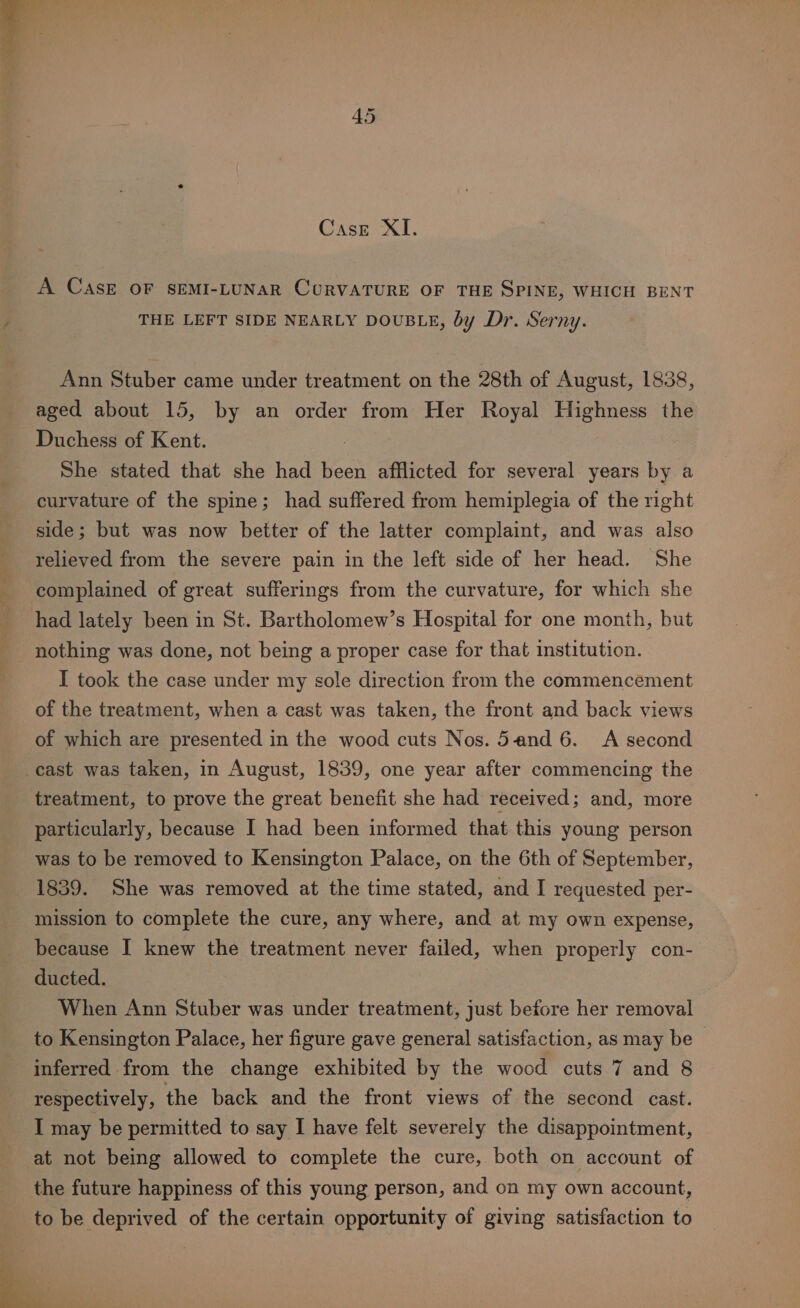 A CASE OF SEMI-LUNAR CURVATURE OF THE SPINE, WHICH BENT THE LEFT SIDE NEARLY DOUBLE, by Dr. Serny. Ann Stuber came under treatment on the 28th of August, 1838, aged about 15, by an order from Her Royal Highness the Duchess of Kent. She stated that she had been afflicted for several years by a curvature of the spine; had suffered from hemiplegia of the right side; but was now better of the latter complaint, and was also relieved from the severe pain in the left side of her head. She complained of great sufferings from the curvature, for which she had lately been in St. Bartholomew’s Hospital for one month, but nothing was done, not being a proper case for that institution. I took the case under my sole direction from the commencement of the treatment, when a cast was taken, the front and back views of which are presented in the wood cuts Nos. 5and 6. A second cast was taken, in August, 1839, one year after commencing the treatment, to prove the great benefit she had received; and, more particularly, because I had been informed that this young person was to be removed to Kensington Palace, on the 6th of September, 1839. She was removed at the time stated, and I requested per- mission to complete the cure, any where, and at my own expense, because I knew the treatment never failed, when properly con- ducted. When Ann Stuber was under treatment, just before her removal to Kensington Palace, her figure gave general satisfaction, as may be | inferred from the change exhibited by the wood cuts 7 and 8 respectively, the back and the front views of the second cast. I may be permitted to say I have felt severely the disappointment, at not being allowed to complete the cure, both on account of the future happiness of this young person, and on my own account, to be deprived of the certain opportunity of giving satisfaction to
