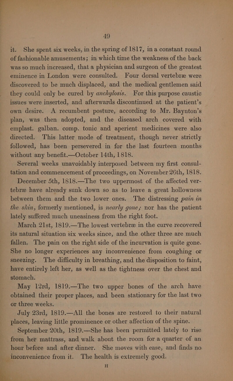 it. She spent six weeks, in the spring of 1817, ina constant round of fashionable amusements; in which time the weakness of the back was so much increased, that a physician and surgeon of the greatest eminence in London were consulted. Four dorsal vertebree were discovered to be much displaced, and the medical gentlemen said they could only be cured by anchylosis. For this purpose caustic issues were inserted, and afterwards discontinued at the patient’s own desire. A recumbent posture, according to Mr. Baynton’s plan, was then adopted, and the diseased arch covered with emplast. galban. comp. tonic and aperient medicines were also directed. This latter mode of treatment, though never strictly followed, has been persevered in for the last fourteen months without any benefit.—October 14th, 1818. Several weeks unavoidably interposed between my first consul- tation and commencement of proceedings, on November 26th, 1818. December 5th, 1818.—The two uppermost of the affected ver- tebree have already sunk down so as to leave a great hollowness between them and the two lower ones. The distressing pain in the skin, formerly mentioned, is nearly gone; nor has the patient lately suffered much uneasiness from the right foot. March 2lst, 1819.—The lowest vertebra in the curve recovered its natural situation six weeks since, and the other three are much fallen. The pain on the right side of the incurvation is quite gone. She no longer experiences any inconvenience from coughing or sneezing. ‘The difficulty in breathing, and the disposition to faint, have entirely left her, as well as the tightness over the chest and stomach. : May 12rd, 1819.—The two upper bones of the arch have obtained their proper places, and been stationary for the last two or three weeks. : July 23rd, 1819.—All the bones are restored to their natural places, leaving little prominence or other affection of the spine. September 20th, 1819.—She has been permitted lately to rise from her mattrass, and walk about the room for a quarter of an hour before and after dinner. She moves with ease, and finds no Inconvenience from it. The health is extremely good. i H