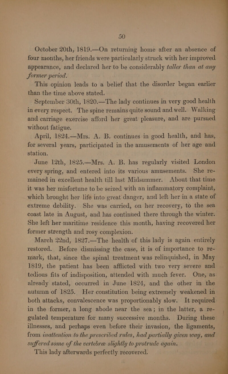 October 20th, 1819.—On returning home after an absence of four months, her friends were particularly struck with her improved appearance, and declared her to be considerably taller than at any Sormer period. This opinion: leads to a belief that the disorder began earlier than the time above stated. September 30th, 1820.—The lady continues in very good health in every respect. The spine remains quite sound and well. Walking and carriage exercise afford her great pleasure, and are pursued without fatigue. for several years, participated in the amusements of her age and station. June 12th, 1825.—Mrs. A. B. has regularly visited London every spring, and entered into its various amusements. She re- mained in excellent health till last Midsummer. About that time it was her misfortune to be seized with an inflammatory complaint, which brought her life into great danger, and left her in a state of extreme debility. She was carried, on her recovery, to the sea coast late in August, and has continued there through the winter. She left her maritime residence this month, having recovered her former strength and rosy complexion. March 22nd, 1827.—The health of this lady is again entirely restored. Before dismissing the case, it is of importance to re- mark, that, since the spinal treatment was relinquished, in May 1819, the patient has been afflicted with two very severe and tedious fits of indisposition, attended with much fever. One, as already stated, occurred in June 1824, and the other in the autumn of 1825. Her constitution being extremely weakened in both attacks, convalescence was proportionably slow. It required in the former, a long abode near the sea; in the latter, a re- gulated temperature for many successive months. During these illnesses, and perhaps even before their invasion, the ligaments, from znattention to the prescribed rules, had partially given way, and suffered some of the vertebre slightly to protrude cca This lady afterwards perfectly recovered.